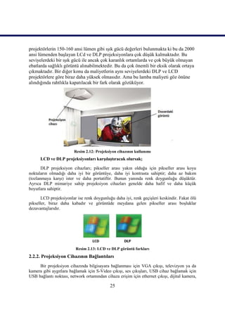 projektörlerin 150-160 ansi lümen gibi ıĢık gücü değerleri bulunmakta ki bu da 2000
ansi lümenden baĢlayan LCd ve DLP projeksiyonlara çok düĢük kalmaktadır. Bu
seviyelerdeki bir ıĢık gücü ile ancak çok karanlık ortamlarda ve çok büyük olmayan
ebatlarda sağlıklı görüntü alınabilmektedir. Bu da çok önemli bir eksik olarak ortaya
çıkmaktadır. Bir diğer konu da maliyetlerin aynı seviyelerdeki DLP ve LCD
projektörlere göre biraz daha yüksek olmasıdır. Ama bu lamba maliyeti göz önüne
alındığında rahtlıkla kapatılacak bir fark olarak gözüküyor.




                        Resim 2.12: Projeksiyon cihazının kullanımı
      LCD ve DLP projeksiyonları karĢılaĢtıracak olursak;

       DLP projeksiyon cihazları; pikseller arası yakın olduğu için pikseller arası koyu
noktaların olmadığı daha iyi bir görüntüye, daha iyi kontrasta sahiptir; daha az bakım
(tozlanmaya karĢı) ister ve daha portatiftir. Bunun yanında renk doygunluğu düĢüktür.
Ayrıca DLP mimariye sahip projeksiyon cihazları genelde daha hafif ve daha küçük
boyutlara sahiptir.

       LCD projeksiyonlar ise renk doygunluğu daha iyi, renk geçiĢleri keskindir. Fakat ölü
pikseller, biraz daha kabadır ve görüntüde meydana gelen pikseller arası boĢluklar
dezavantajlarıdır.




                         Resim 2.13: LCD ve DLP görüntü farkları
2.2.2. Projeksiyon Cihazının Bağlantıları
     Bir projeksiyon cihazında bilgisayara bağlanması için VGA çıkıĢı, televizyon ya da
kamera gibi aygıtlara bağlamak için S-Video çıkıĢı, ses çıkıĢları, USB cihaz bağlamak için
USB bağlantı noktası, network ortamından cihaza eriĢim için ethernet çıkıĢı, dijital kamera,

                                            25
 