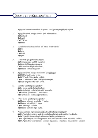 ÖLÇME VE DEĞERLENDĠRME


ÖLÇME VE DEĞERLENDĠRME

      AĢağıdaki soruları dikkatlice okuyunuz ve doğru seçeneği iĢaretleyiniz.

1.    AĢağıdakilerden hangisi sadece çıkıĢ donanımıdır?
      A) Ses Kartı
      B) RAM
      C) TV Kartı
      D) Ekran

2.    Ekranı oluĢturan noktalardan her birine ne ad verilir?
      A) Dot
      B) Inch
      C) Piksel
      D) Byte

3.    Monitörler için çözünürlük nedir?
      A) Noktalar arası uzaklık mesafesi
      B) Gösterilebilecek renk sayısı
      C) Birim alandaki piksel miktarı
      D) Ekranın fiziksel boyutları

4.    AĢağıdakilerden hangisi monitörler için yanlıĢtır?
      A) CRT’ler radyasyon yayar.
      B) LCD’lerde ölü noktalar olabilir.
      C) LCD’ler daha az renk kabiliyetine sahiptir.
      D) CRT’ler gözü daha fazla yorar.

5.    Ekranlar için hangisi doğrudur?
      A) Ġki nokta aralığı fazla olmalıdır.
      B) Çözünürlüğü en fazla 800x600 olmalıdır.
      C) Kurulum için mutlaka CD lazımdır.
      D) Boyutları inç olarak değerlendirilir.

6.    19 inç ekran için hangisi doğrudur?
      A) Ekranın köĢegen uzunluğu 19 inçtir.
      B) Ekranın yüksekliği 19 inçtir.
      C) En uzunluğu 19 inçtir.
      D) Ekranın alanı 19 inç x inçtir.

7.    Projeksiyonlarla ilgili olarak aĢağıdakilerden hangisi yanlıĢtır?
      A) DLP projeksiyonların renk doygunluğu daha iyi, renk geçiĢleri keskindir.
      B) LCD projeksiyonlarda pikseller arası boĢluk daha fazladır.
      C) DLP projeksiyon cihazları genelde daha hafif ve daha küçük boyutlara sahiptir.
      D) DLP projeksiyonlar daha iyi kontrast değerlerine ve daha iyi bir görüntüye sahiptir.
                                             29
 