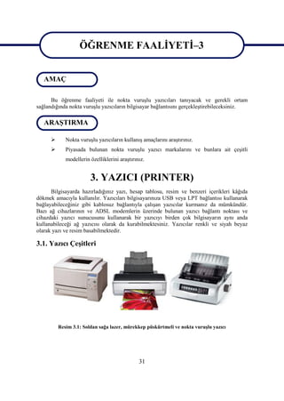 ÖĞRENME FAALĠYETĠ–3


   AMAÇ            ÖĞRENME FAALĠYETĠ–3

      Bu öğrenme faaliyeti ile nokta vuruĢlu yazıcıları tanıyacak ve gerekli ortam
sağlandığında nokta vuruĢlu yazıcıların bilgisayar bağlantısını gerçekleĢtirebileceksiniz.

   ARAġTIRMA

            Nokta vuruĢlu yazıcıların kullanıĢ amaçlarını araĢtırınız.
            Piyasada bulunan nokta vuruĢlu yazıcı markalarını ve bunlara ait çeĢitli
             modellerin özelliklerini araĢtırınız.


                        3. YAZICI (PRINTER)
      Bilgisayarda hazırladığınız yazı, hesap tablosu, resim ve benzeri içerikleri kâğıda
dökmek amacıyla kullanılır. Yazıcıları bilgisayarınıza USB veya LPT bağlantısı kullanarak
bağlayabileceğiniz gibi kablosuz bağlantıyla çalıĢan yazıcılar kurmanız da mümkündür.
Bazı ağ cihazlarının ve ADSL modemlerin üzerinde bulunan yazıcı bağlantı noktası ve
cihazdaki yazıcı sunucusunu kullanarak bir yazıcıyı birden çok bilgisayarın aynı anda
kullanabileceği ağ yazıcısı olarak da kurabilmektesiniz. Yazıcılar renkli ve siyah beyaz
olarak yazı ve resim basabilmektedir.

3.1. Yazıcı ÇeĢitleri




          Resim 3.1: Soldan sağa lazer, mürekkep püskürtmeli ve nokta vuruĢlu yazıcı




                                               31
 