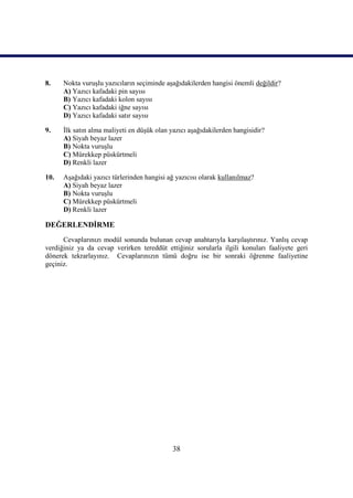 8.    Nokta vuruĢlu yazıcıların seçiminde aĢağıdakilerden hangisi önemli değildir?
      A) Yazıcı kafadaki pin sayısı
      B) Yazıcı kafadaki kolon sayısı
      C) Yazıcı kafadaki iğne sayısı
      D) Yazıcı kafadaki satır sayısı

9.    Ġlk satın alma maliyeti en düĢük olan yazıcı aĢağıdakilerden hangisidir?
      A) Siyah beyaz lazer
      B) Nokta vuruĢlu
      C) Mürekkep püskürtmeli
      D) Renkli lazer

10.   AĢağıdaki yazıcı türlerinden hangisi ağ yazıcısı olarak kullanılmaz?
      A) Siyah beyaz lazer
      B) Nokta vuruĢlu
      C) Mürekkep püskürtmeli
      D) Renkli lazer

DEĞERLENDĠRME
      Cevaplarınızı modül sonunda bulunan cevap anahtarıyla karĢılaĢtırınız. YanlıĢ cevap
verdiğiniz ya da cevap verirken tereddüt ettiğiniz sorularla ilgili konuları faaliyete geri
dönerek tekrarlayınız. Cevaplarınızın tümü doğru ise bir sonraki öğrenme faaliyetine
geçiniz.




                                             38
 