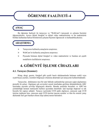 ÖĞRENME FAALĠYETĠ–4


   AMAÇ            ÖĞRENME FAALĠYETĠ–4
       Bu öğrenme faaliyeti ile tarayıcıyı ve “WebCam”i tanıyacak ve çalıĢma biçimini
öğreneceksiniz. Ayrıca dijital fotoğraf ve dijital video makinelerinin ve bu makinelerle
birlikte kullanılan hafıza birimlerinin çalıĢma biçimini öğrenecek ve kullanabileceksiniz.

   ARAġTIRMA

            Tarayıcının kullanılıĢ amaçlarını araĢtırınız.
            WebCam’in kullanılıĢ amaçlarını araĢtırınız.
            Piyasada bulunan dijital fotoğraf ve video makinelerini ve bunlara ait çeĢitli
             modellerin özelliklerini araĢtırınız.


          4. GÖRÜNTÜ ĠġLEME CĠHAZLARI
4.1. Tarayıcı (Scanner)
      Kitap, dergi, gazete, fotoğraf gibi çeĢitli basılı dokümanlarda bulunan renkli veya
siyah beyaz yazıları, resimleri bilgisayar ortamına aktarmak için tarayıcılar kullanılmaktadır.

      Tarayıcılar, dokümanın ince bir satır hâlinde ıĢıklandırılıp yansıyan ıĢığın algılanması
prensibi ile çalıĢır. Algılanan ıĢık seviyeleri sensör tarafından gerilime dönüĢtürülerek ADC
üzerinden sayısala çevrilip bilgisayara aktarılır. Burada sensörün boyutları ve ADC’nin
çözünürlüğü taranan materyalin kalitesi açısından önemlidir. IĢık kaynağı doğrusal ve tek
boyutlu bir yapıya sahiptir. Tarayıcı içerisinde CCD optik algılayıcı, yansıyan ıĢığı CCD
üzerine toplayan lens, yansıyan ıĢığı CCD üzerine taĢıyan aynalar ve tüm bu sistemi yatay
düzlemde ileri geri hareket ettiren step (adım) motor barındırır.




                                               39
 