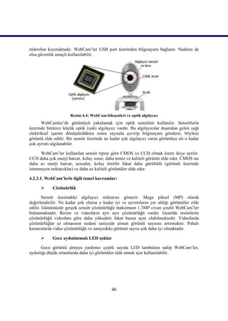 mikrofon koymaktadır. WebCam’ler USB port üzerinden bilgisayara bağlanır. Nadiren de
olsa güvenlik amaçlı kullanılabilir.




                      Resim 4.4: WebCam bileĢenleri ve optik algılayıcı
       WebCamler’de görüntüyü yakalamak için optik sensörler kullanılır. Sensörlerin
üzerinde binlerce küçük optik (ıĢık) algılayıcı vardır. Bu algılayıcılar dıĢarıdan gelen ıĢığı
elektriksel iĢarete dönüĢtürdükten sonra sayısala çevirip bilgisayara gönderir, böylece
görüntü elde edilir. Bir sensör üzerinde ne kadar çok algılayıcı varsa görüntüye ait o kadar
çok ayrıntı algılanabilir.

      WebCam’ler kullanılan sensör tipine göre CMOS ve CCD olmak üzere ikiye ayrılır.
CCD daha çok enerji harcar, kolay ısınır, daha temiz ve kaliteli görüntü elde eder. CMOS ise
daha az enerji harcar, ucuzdur, kolay üretilir fakat daha gürültülü (görüntü üzerinde
istenmeyen noktacıklar) ve daha az kaliteli görüntüler elde eder.

4.2.3.1. WebCam’lerle ilgili temel kavramlar:

           Çözünürlük

        Sensör üzerindeki algılayıcı miktarını gösterir. Mega piksel (MP) olarak
değerlendirilir. Ne kadar çok olursa o kadar iyi ve ayrıntıların yer aldığı görüntüler elde
edilir. Günümüzde gerçek sensör çözünürlüğü maksimum 1.3MP civarı çeĢitli WebCam’ler
bulunmaktadır. Resim ve videoların ayrı ayrı çözünürlüğü vardır. Genelde resimlerin
çözünürlüğü videolara göre daha yüksektir fakat bazen aynı olabilmektedir. Videolarda
çözünürlüğün az olmasının nedeni saniyede alınan görüntü sayısını artırmaktır. Pahalı
kameralarda video çözünürlüğü ve saniyedeki görüntü sayısı çok daha iyi olmaktadır.

           Gece aydınlatmalı LED ıĢıklar

      Gece görüntü almaya yardımcı çeĢitli sayıda LED lambalara sahip WebCam’ler,
aydınlığı düĢük ortamlarda daha iyi görüntüler elde etmek için kullanılabilir.




                                             46
 