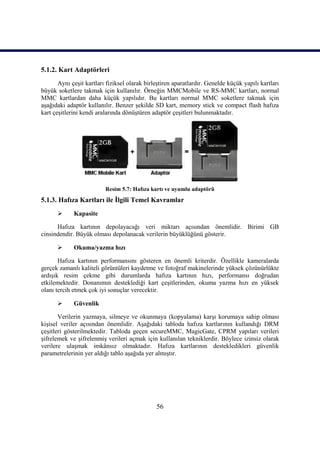 5.1.2. Kart Adaptörleri
       Aynı çeĢit kartları fiziksel olarak birleĢtiren aparatlardır. Genelde küçük yapılı kartları
büyük soketlere takmak için kullanılır. Örneğin MMCMobile ve RS-MMC kartları, normal
MMC kartlardan daha küçük yapılıdır. Bu kartları normal MMC soketlere takmak için
aĢağıdaki adaptör kullanılır. Benzer Ģekilde SD kart, memory stick ve compact flash hafıza
kart çeĢitlerini kendi aralarında dönüĢtüren adaptör çeĢitleri bulunmaktadır.




                          Resim 5.7: Hafıza kartı ve uyumlu adaptörü
5.1.3. Hafıza Kartları ile Ġlgili Temel Kavramlar
            Kapasite

      Hafıza kartının depolayacağı veri miktarı açısından önemlidir. Birimi GB
cinsindendir. Büyük olması depolanacak verilerin büyüklüğünü gösterir.

            Okuma/yazma hızı

       Hafıza kartının performansını gösteren en önemli kriterdir. Özellikle kameralarda
gerçek zamanlı kaliteli görüntüleri kaydetme ve fotoğraf makinelerinde yüksek çözünürlükte
ardıĢık resim çekme gibi durumlarda hafıza kartının hızı, performansı doğrudan
etkilemektedir. Donanımın desteklediği kart çeĢitlerinden, okuma yazma hızı en yüksek
olanı tercih etmek çok iyi sonuçlar verecektir.

            Güvenlik

       Verilerin yazmaya, silmeye ve okunmaya (kopyalama) karĢı korumaya sahip olması
kiĢisel veriler açısından önemlidir. AĢağıdaki tabloda hafıza kartlarının kullandığı DRM
çeĢitleri gösterilmektedir. Tabloda geçen secureMMC, MagicGate, CPRM yapıları verileri
Ģifrelemek ve ĢifrelenmiĢ verileri açmak için kullanılan tekniklerdir. Böylece izinsiz olarak
verilere ulaĢmak imkânsız olmaktadır. Hafıza kartlarının destekledikleri güvenlik
parametrelerinin yer aldığı tablo aĢağıda yer almıĢtır.




                                               56
 