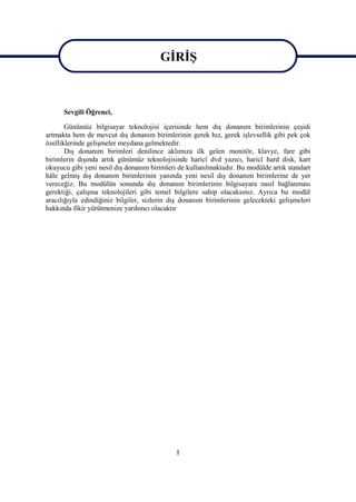 GĠRĠġ

                                       GĠRĠġ
      Sevgili Öğrenci,

       Günümüz bilgisayar teknolojisi içerisinde hem dıĢ donanım birimlerinin çeĢidi
artmakta hem de mevcut dıĢ donanım birimlerinin gerek hız, gerek iĢlevsellik gibi pek çok
özelliklerinde geliĢmeler meydana gelmektedir.
       DıĢ donanım birimleri denilince aklımıza ilk gelen monitör, klavye, fare gibi
birimlerin dıĢında artık günümüz teknolojisinde haricî dvd yazıcı, haricî hard disk, kart
okuyucu gibi yeni nesil dıĢ donanım birimleri de kullanılmaktadır. Bu modülde artık standart
hâle gelmiĢ dıĢ donanım birimlerinin yanında yeni nesil dıĢ donanım birimlerine de yer
vereceğiz. Bu modülün sonunda dıĢ donanım birimlerinin bilgisayara nasıl bağlanması
gerektiği, çalıĢma teknolojileri gibi temel bilgilere sahip olacaksınız. Ayrıca bu modül
aracılığıyla edindiğiniz bilgiler, sizlerin dıĢ donanım birimlerinin gelecekteki geliĢmeleri
hakkında fikir yürütmenize yardımcı olacaktır




                                             1
 