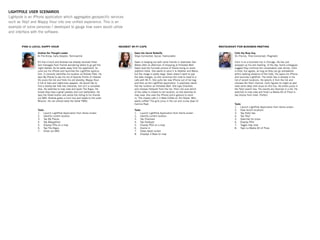 Andrew the Thought Leader
In-The-Know, Early Adopter, Technophile
It’s ﬁve o’clock and Andrew has already received three
text messages from friends wondering where to go get the
night started. As he walks away from his apartment, he
pulls out his iPhone and launches the LightPole applica-
tion. It correctly identiﬁes his location as Dolores Park. He
taps My Places to see his list of favorite Points of Interest.
He scans the list and ﬁnds his old standby, Mappy Hour.
A list of bars and nightclubs appears. He would like to
ﬁnd a nearby bar that has character, but isn’t a complete
dive. He switches to map view and spots The Argus. He
knows they have a great jukebox and cool bartenders. He
taps the Share button and sends the listing to his friends
via SMS. Andrew grabs a muni bus and heads to the outer
Mission. He can almost taste the dollar PBRs.
Tasks
Launch LightPole Application from Home screen1.
Identify current location2.
Tap My Places3.
Tap MappyHour4.
Display POIs on a map5.
Tap The Argus6.
Share via SMS7.
Gwen the Social Butterﬂy
Stays Connected, Social, Fashionable
Gwen is hanging out with some friends in downtown San
Mateo after an afternoon of shopping at Hillsdale Mall.
Gwen took the funniest picture of Sheila trying on some
platform heels. She wants to send it to Heather and Maria,
but the image is pretty large. Gwen doesn’t want to pay
the data charges, so she convinces the crew to head to a
cafe with Wi-Fi. She pulls her new iPhone out of her bag
and ﬁres up the LightPole application. It positively identi-
ﬁes her location as Hillsdale Mall. She taps Channels
and chooses Hotspotr from the list. She’s not sure which
of the cafes is closest to her location, so she switches to
map view. She uses the iPhone pinch gesture to zoom
in. The closest cafe is 3 Bees Coffee on 3rd Street. Who
wants coffee? The girls jump in the car and cruise down El
Camino Real.
Tasks
Launch LightPole Application from Home screen1.
Identify current location2.
Tap Channels3.
Tap HotSpotr4.
Display POIs on a map5.
Zooms in6.
Views detail screen7.
Displays 3 Bees on map8.
Colin the Busy Guy
On-The-Go, Time-Concerned, Pragmatic
Colin is on a business trip in Chicago. He has just
wrapped up his last meeting of the day. Some colleagues
suggest they continue the conversation over dinner. Colin
is tired, but agrees, as long as they can go somewhere
within walking distance of the hotel. He opens his iPhone
and launches LightPole. The Hotel Sax is already in his
list of recent locations. He selects it from the list and
chooses the Yelp! channel. Colin ﬁgures he might as well
have some deep dish pizza on this trip. He enters pizza in
the Yelp! search box. His results are returned in a list. He
switches to map view and ﬁnds La Madia Art of Pizza is
two blocks from hotel. Perfect.
Tasks
Launch LightPole Application from Home screen1.
View recent locations2.
Tap Hotel Sax3.
Tap Yelp!4.
Searches for pizza5.
Display POIs6.
Toggle map view7.
Taps La Madia Art of Pizza8.
LIGHTPOLE USER SCENARIOS
Lightpole is an iPhone application which aggregates geospecific services
such as Yelp! and Mappy Hour into one unified experience. This is an
example of some personas I developed to gauge how users would utilize
and interface with the software.
 