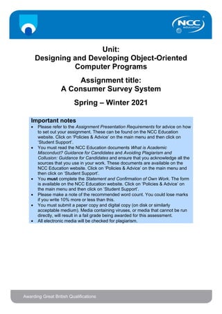 Unit:
Designing and Developing Object-Oriented
Computer Programs
Assignment title:
A Consumer Survey System
Spring – Winter 2021
Important notes
• Please refer to the Assignment Presentation Requirements for advice on how
to set out your assignment. These can be found on the NCC Education
website. Click on ‘Policies & Advice’ on the main menu and then click on
‘Student Support’.
• You must read the NCC Education documents What is Academic
Misconduct? Guidance for Candidates and Avoiding Plagiarism and
Collusion: Guidance for Candidates and ensure that you acknowledge all the
sources that you use in your work. These documents are available on the
NCC Education website. Click on ‘Policies & Advice’ on the main menu and
then click on ‘Student Support’.
• You must complete the Statement and Confirmation of Own Work. The form
is available on the NCC Education website. Click on ‘Policies & Advice’ on
the main menu and then click on ‘Student Support’.
• Please make a note of the recommended word count. You could lose marks
if you write 10% more or less than this.
• You must submit a paper copy and digital copy (on disk or similarly
acceptable medium). Media containing viruses, or media that cannot be run
directly, will result in a fail grade being awarded for this assessment.
• All electronic media will be checked for plagiarism.
 