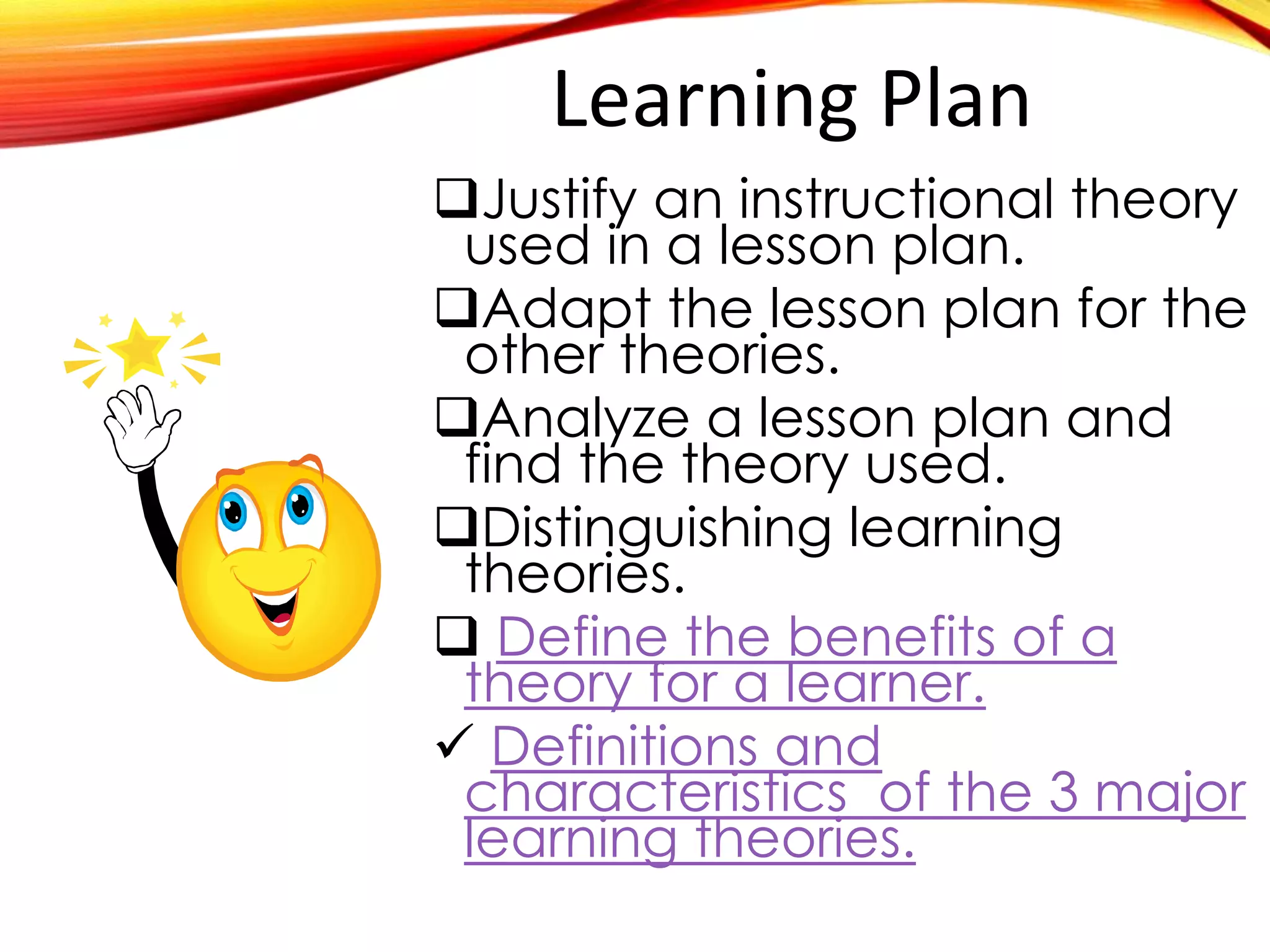 Learning Plan
Justify an instructional theory
used in a specific lesson plan.
Adapt the lesson plan for the
other theories.
Analyze a lesson plan and
find the theory used.
Distinguishing learning
theories.

Define the benefits of a theory

Definitions and characteristics
 
