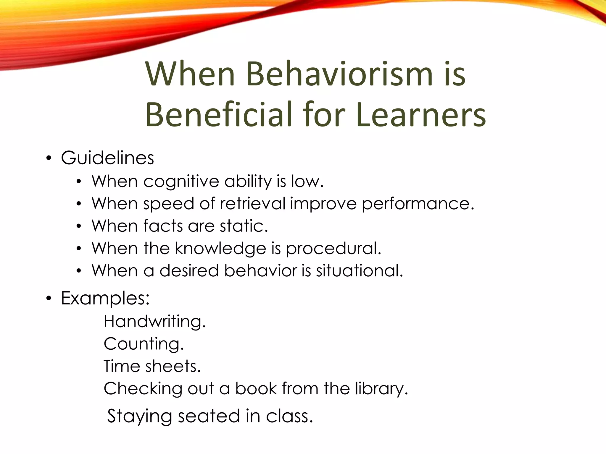 When Behaviorism is
Beneficial for Learners
• Guidelines
• When cognition is low or is not required.
• When speed and repetition improve performance.
• When facts are static.
• When the knowledge is procedural or arbitrary.
• Examples:
Handwriting.
Counting.
Time sheets.
Checking out a book from the library.
Staying seated in class.
 