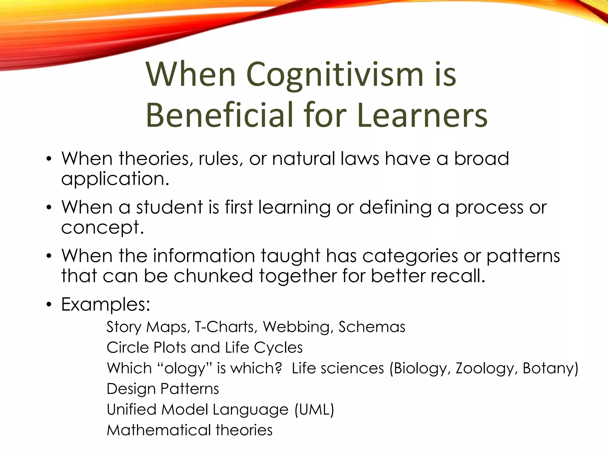 When Cognitivism is
Beneficial for Learners
• When theories, rules, or natural laws have a broad
application.
• When a student is first learning or defining a process or
concept.
• When the information being taught has categories or
patterns that can be chunked together for better
recall.
• Examples:
Story Maps, T-Charts, Webbing, Schemas
Circle Plots and Life Cycles
Design Patterns
Unified Model Language (UML)
Mathematical theories
 