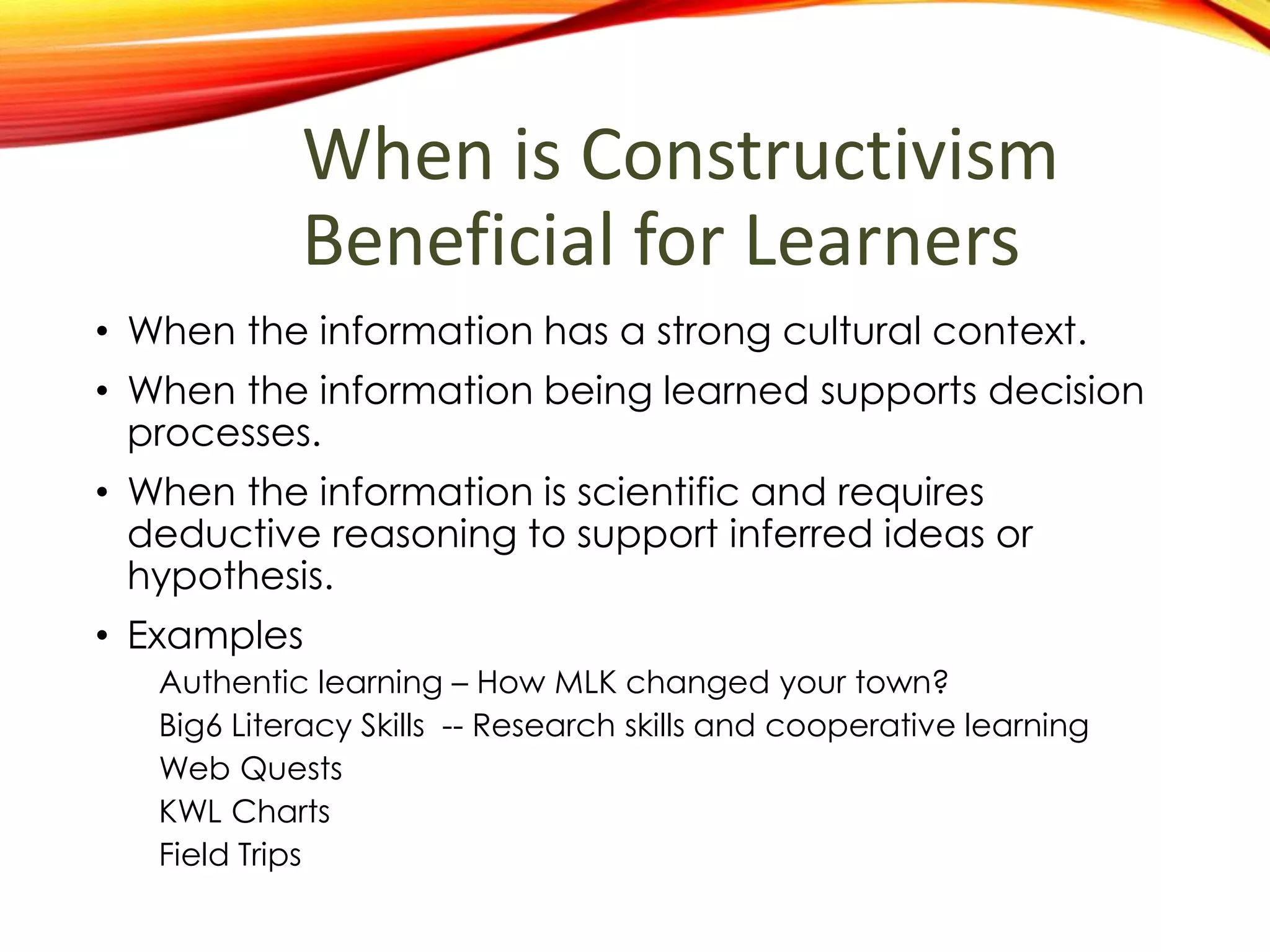 When is Constructivism
Beneficial for Learners
• When the information is being learned is has a strong
cultural context.
• When the information being learned supports decision
processes.
• When the information is scientific and requires
deductive reasoning to support inferred ideas or
hypothesis.
• Examples
Authentic learning – How MLK changed your town?
Big6 Literacy Skills -- Research skills and cooperative learning
Web Quests
KWL Charts
Field Trips
 