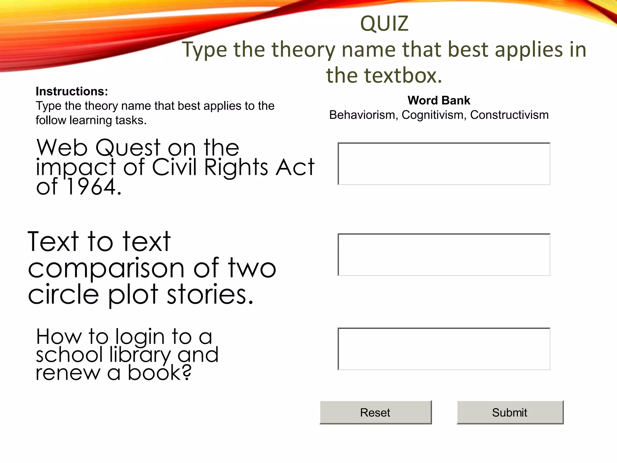How to login to a
school library and
renew a book?
Text to text
comparison of two
circle plot stories.
Web Quest on the
impact of Civil Rights Act
of 1964.
QUIZ
Type the theory name that best applies in
the textbox.
Word Bank
Behaviorism, Cognitivism, Constructivism
Instructions:
Type the theory name that best applies to the
follow learning tasks.
SubmitReset
 
