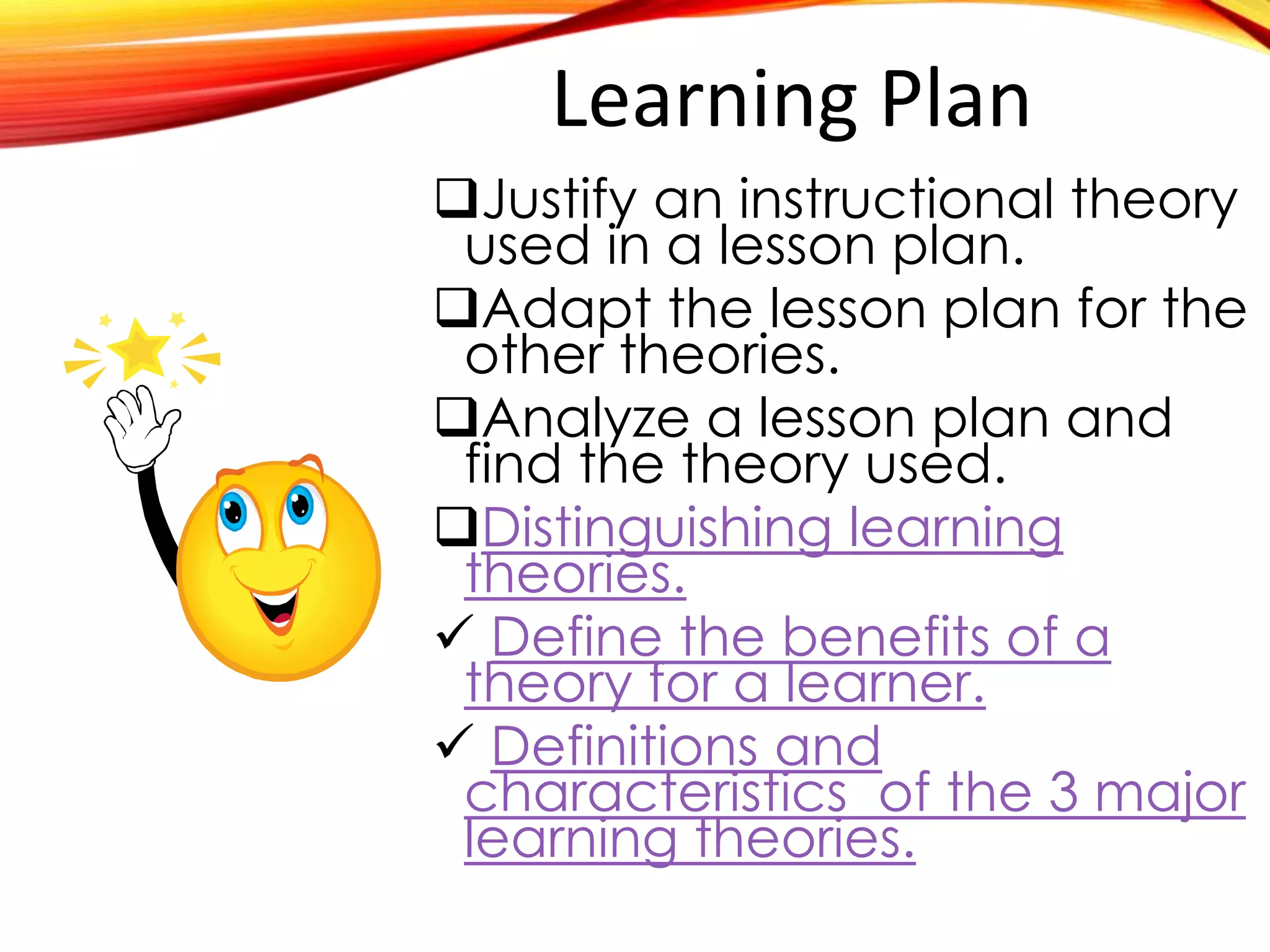 Learning Plan
Justify an instructional theory
used in a specific lesson plan.
Adapt the lesson plan for the
other theories.
Analyze a lesson plan and
find the theory used.
Distinguishing learning theories

Define the benefits of a theory

Definitions and characteristics
 