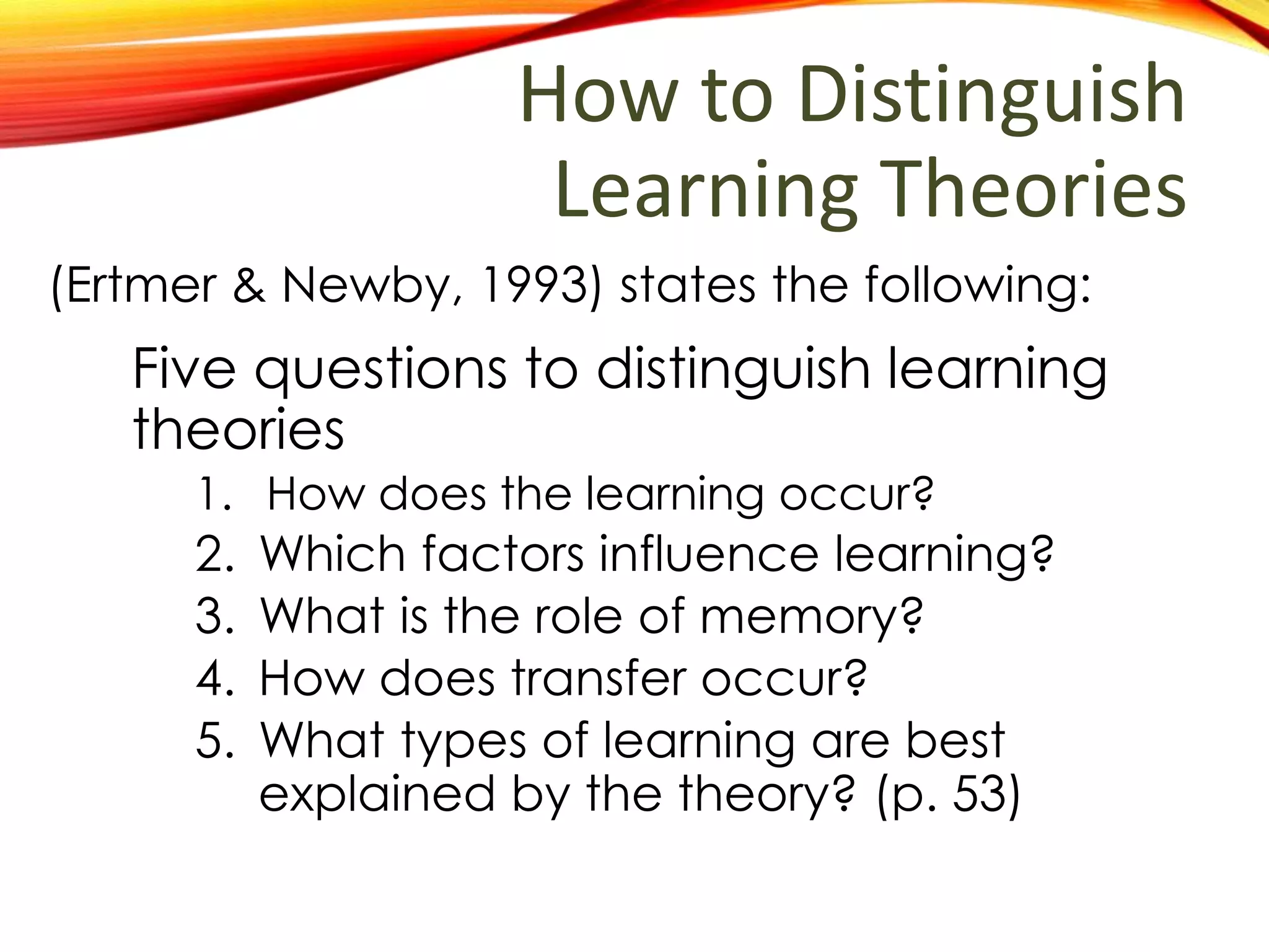 How to Distinguish
Learning Theories
Five questions to distinguish learning
theories
1. How does the learning occur?
2. Which factors influence learning?
3. What is the role of memory?
4. How does transfer occur?
5. What types of learning are best
explained by the theory? (p. 53)
(Ertmer & Newby, 1993) states the following:
 