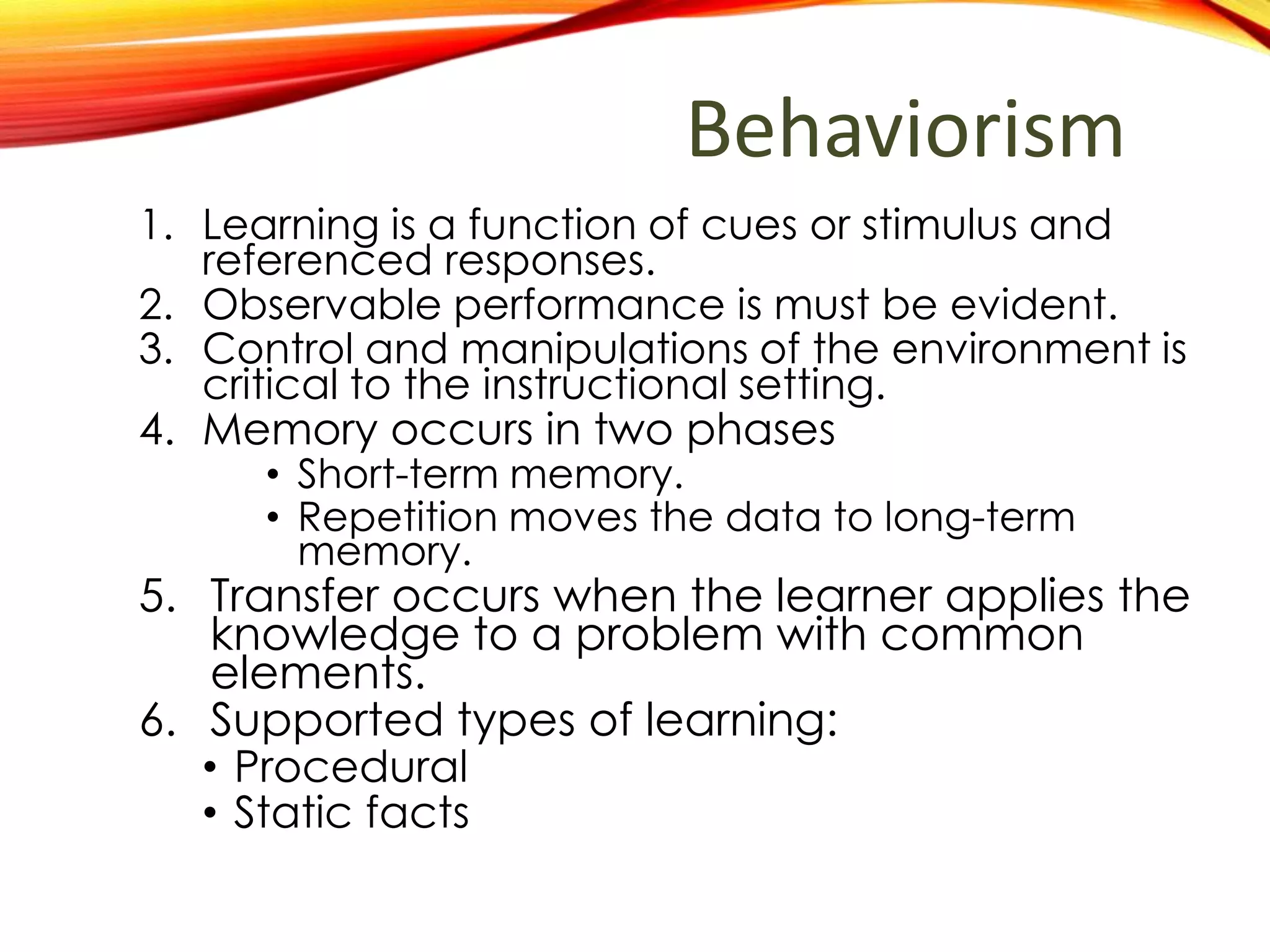 Behaviorism
1. Learning is a function of cues or stimulus and
referenced responses.
2. Observable performance is must be evident.
3. Control and manipulations of the environment is
critical to the instructional setting.
4. Memory occurs in two phases
• Information is learned placed in short-term
memory.
• Practice causes the knowledge to placed in
long-term memory.
1. Transfer occurs when the learner applies the
knowledge to problem with common
elements.
2. Types of learning that are best supported:
• Procedural
• Static facts
 