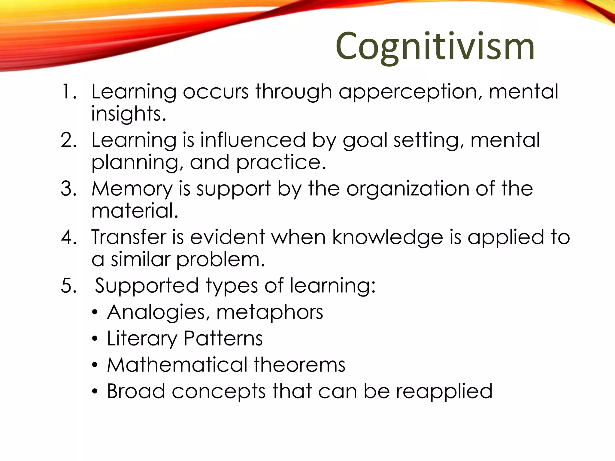 Cognitivism
1. Learning is process of organizing information into
conceptualized models.
2. Learning is influenced by goal setting, mental
planning, and practice.
3. Memory is support by the organization of the
material.
4. Transfer is evident when knowledge is applied to
a similarly constructed problem.
5. Types of learning that are best supported:
• Analogies, metaphors
• Literary Patterns
• Mathematical theorems
• Broad concepts that can be reapplied
 