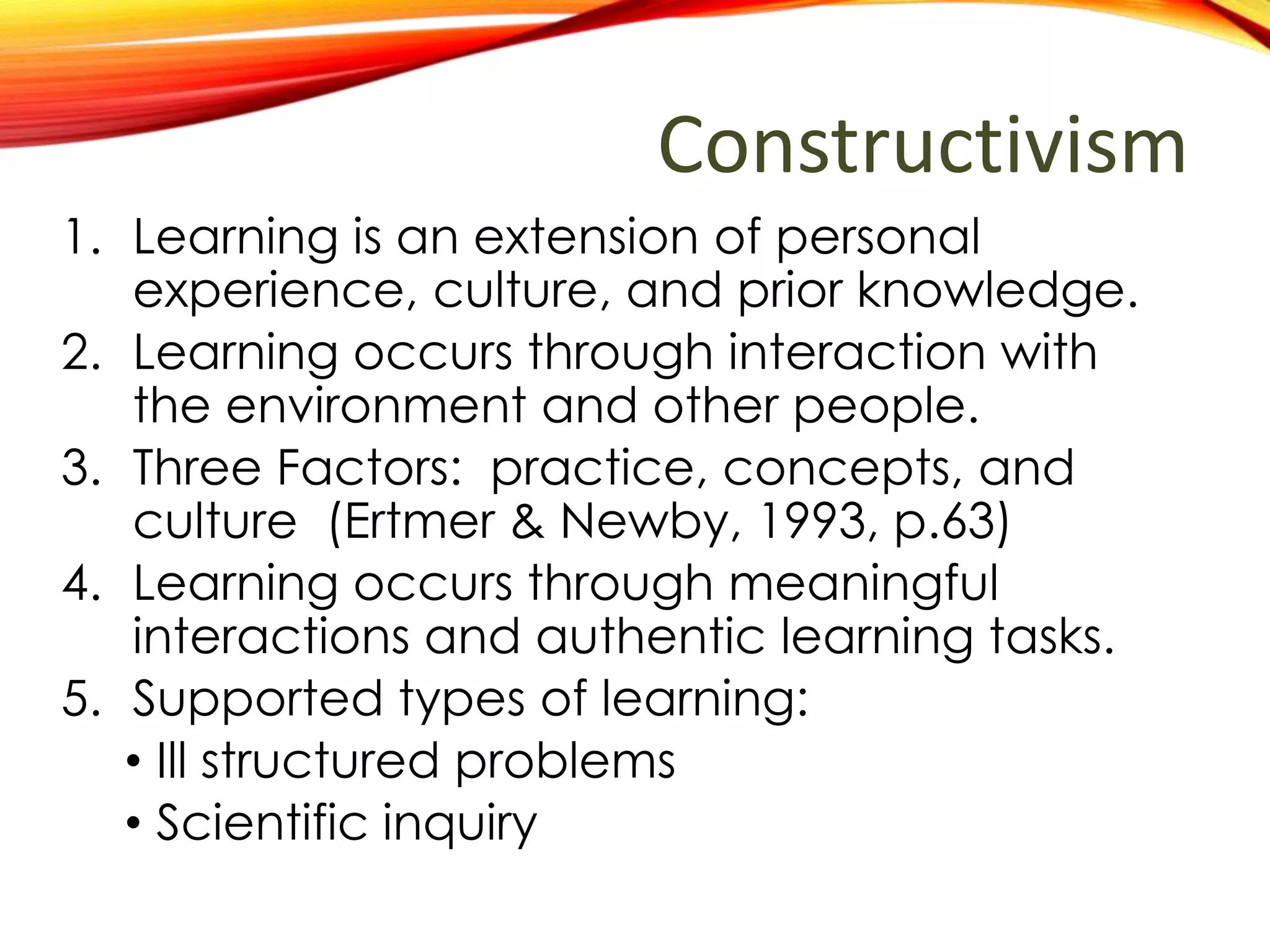 Constructivism
1. Learning is an extension of personal
experience, culture, and prior knowledge.
2. Learning occurs through interaction with
environment and other people.
3. Three Factors: practice, concepts, and
culture (Ertmer & Newby, 1993, p.63)
4. Learning occurs through meaningful
interactions and authentic learning tasks.
5. What types of learning are best explained
by the theory?
• Ill structured problems
• Scientific inquiry
 