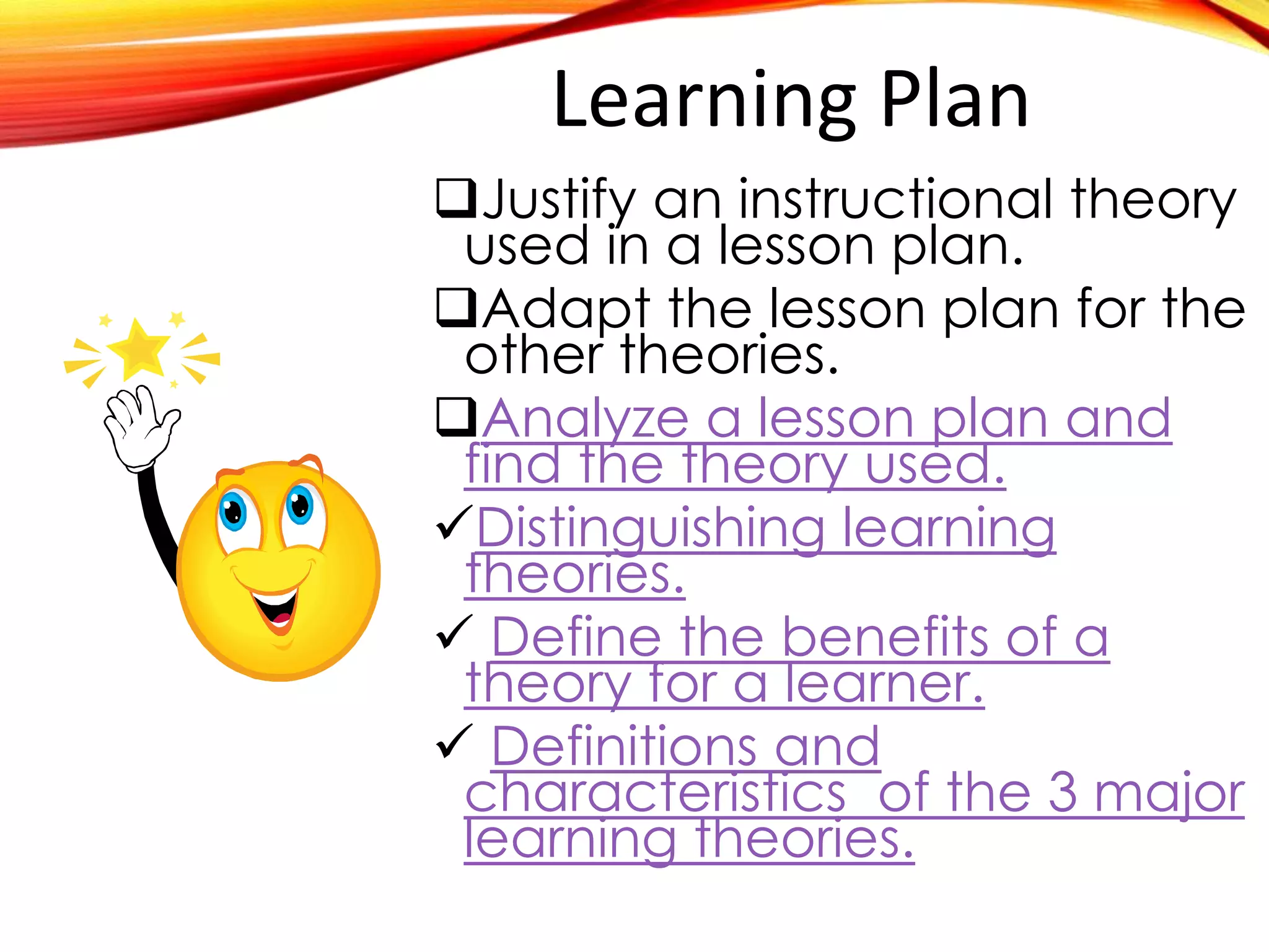 Learning Plan
Justify an instructional theory
used in a specific lesson plan.
Adapt the lesson plan for the
other theories.
Analyze a lesson plan and find
Distinguishing learning theories

Define the benefits of a theory

Definitions and characteristics
 