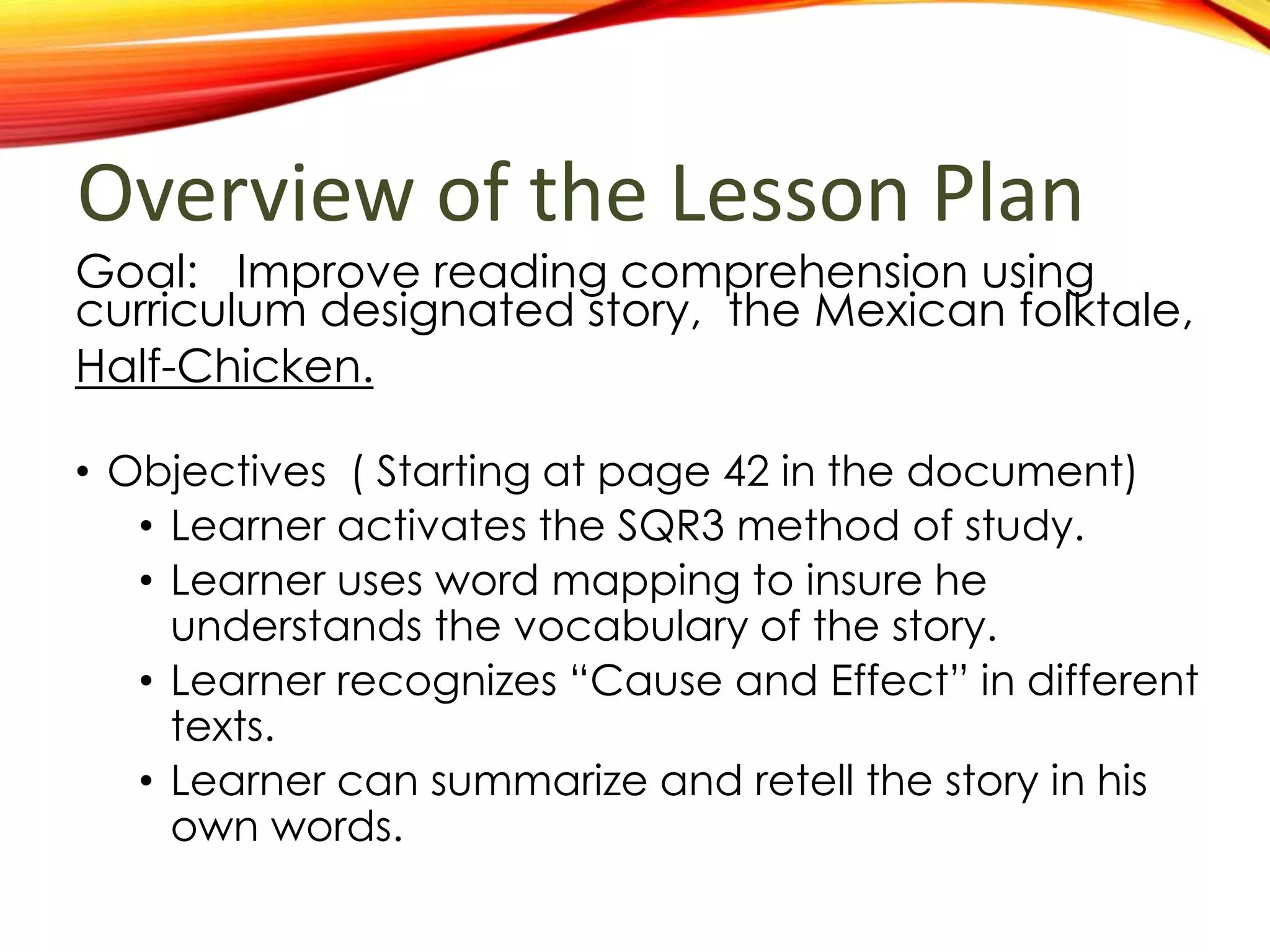Overview of the Lesson PlanGoal: Improve reading comprehension using
curriculum designated story, the Mexican folktale,
Half-Chicken.
• Objectives ( Starting at page 42 in the document)
• Learner activates the SQR3 method of study.
• Learner uses word mapping to insure he
understands the vocabulary of the story.
• Learner recognizes “Cause and Effect” in different
texts.
• Learner can summarize and retell the story in his
own words.
 