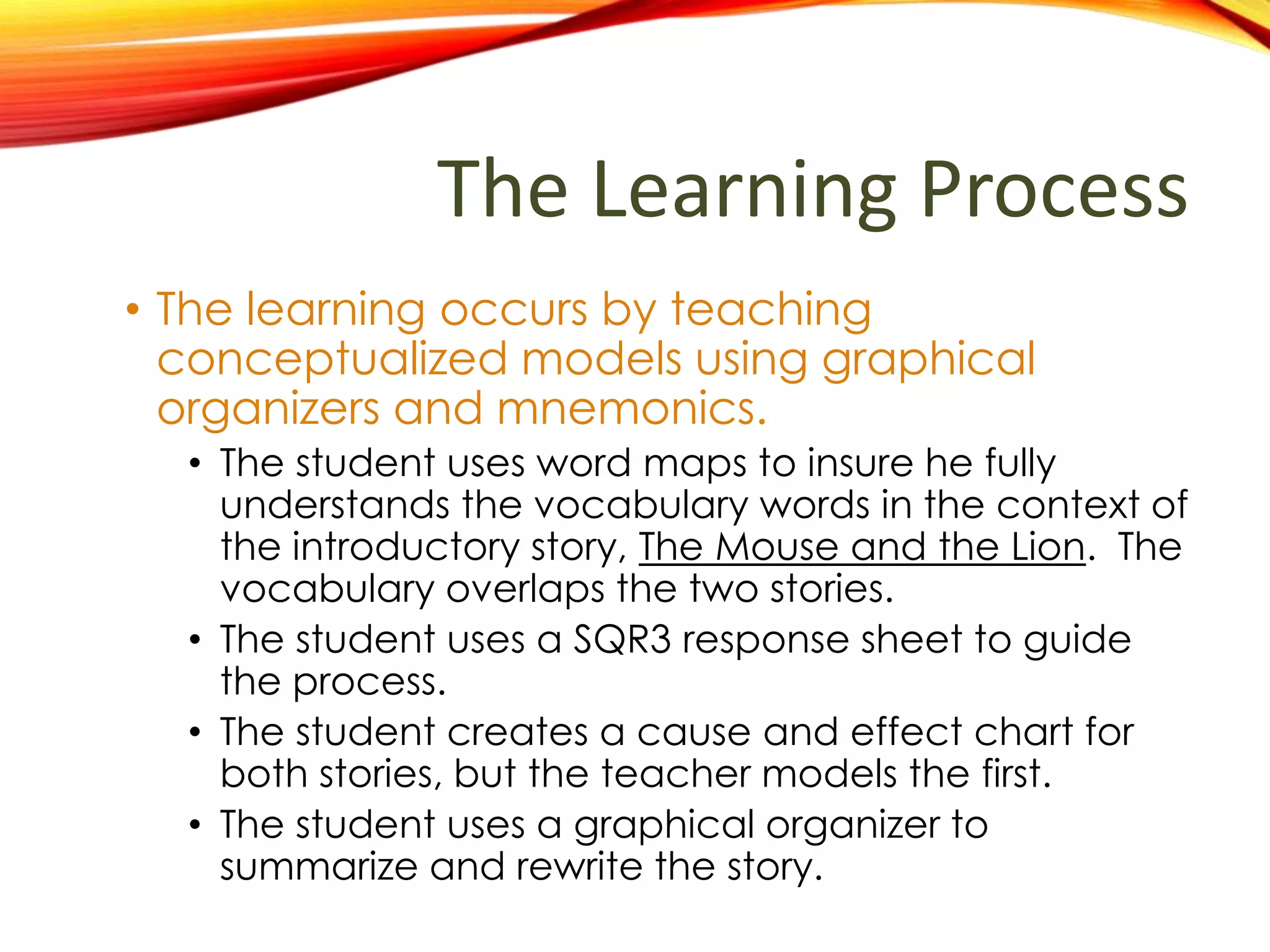 How does the
learning occur in this plan?
• The learning occurs by teaching
conceptualized models using graphical
organizers and mnemonics.
• The student uses word maps to insure he fully
understands the vocabulary words in the context
of the introductory story, The Mouse and the Lion.
The vocabulary overlaps the two stories.
• The student uses a SQR3 response sheet to guide
the process.
• The student creates a cause and effect chart for
both stories, but the teacher models the first.
• The student uses a graphical organizer to
summarize and rewrite the story.
 