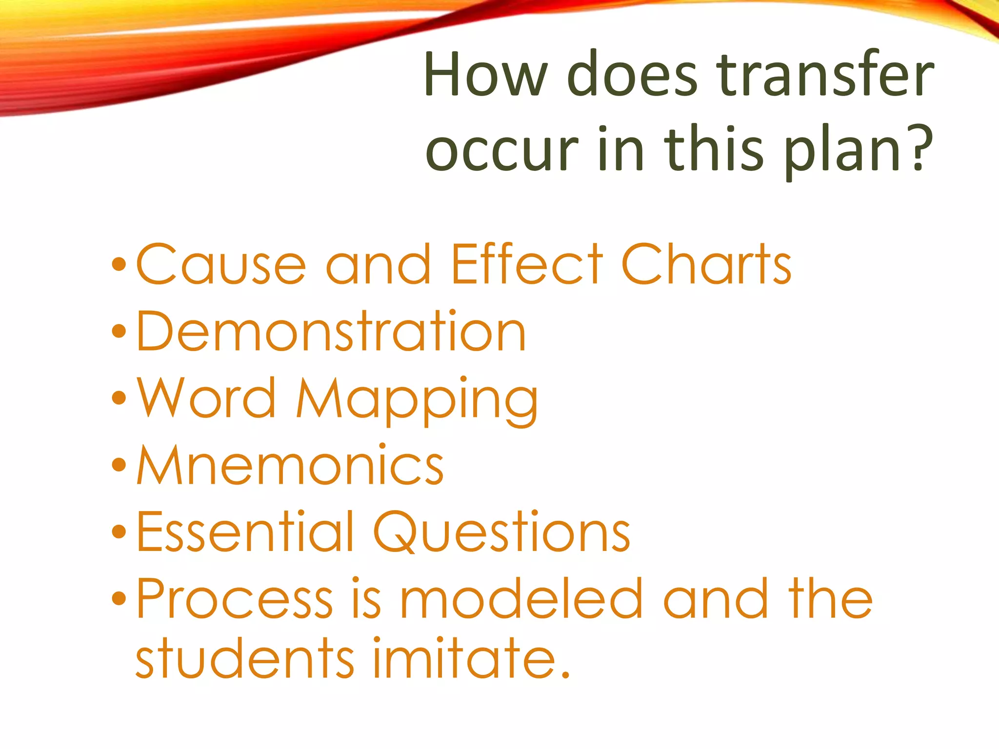 How does transfer
occur in this plan?
•Knowledge and application of
cause and effect are evident
one context and applied to
another.
• Using the story, The Mouse and
Lion, the teacher demonstrates
key concepts using models;
afterwards, the students apply
the ideas to the story, Half
Chicken.
 