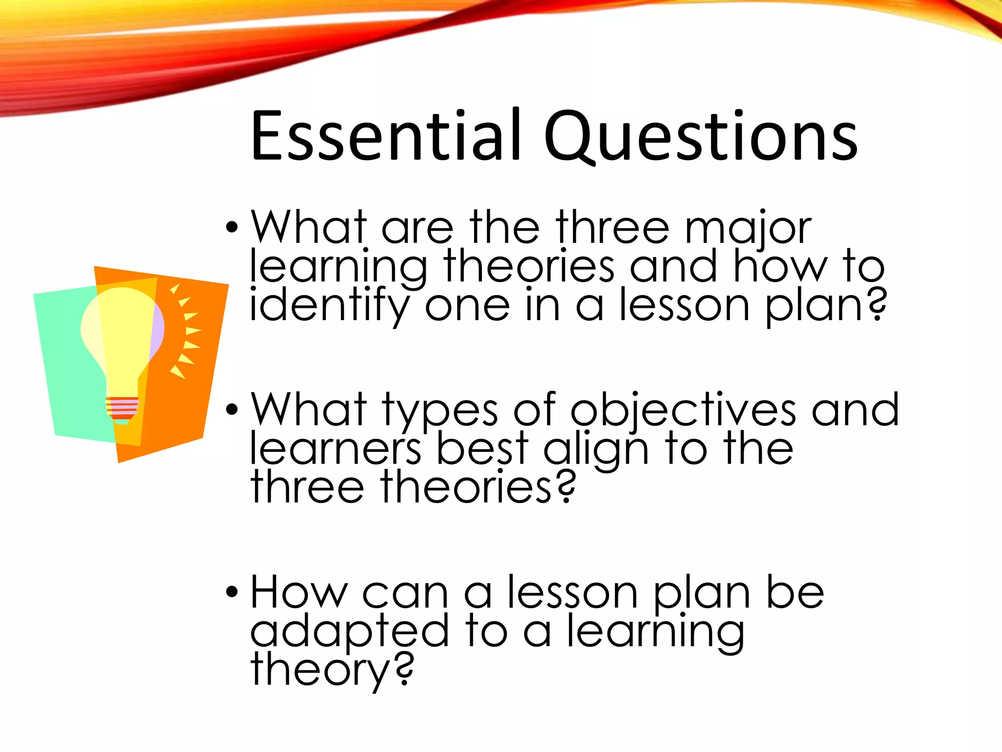 Essential Questions
• What are the three major
learning theories and how to
identify one in a lesson plan?
• What types of objectives and
learners best align to the
three theories?
• How can a lesson plan be
adapted to a learning
theory?
 