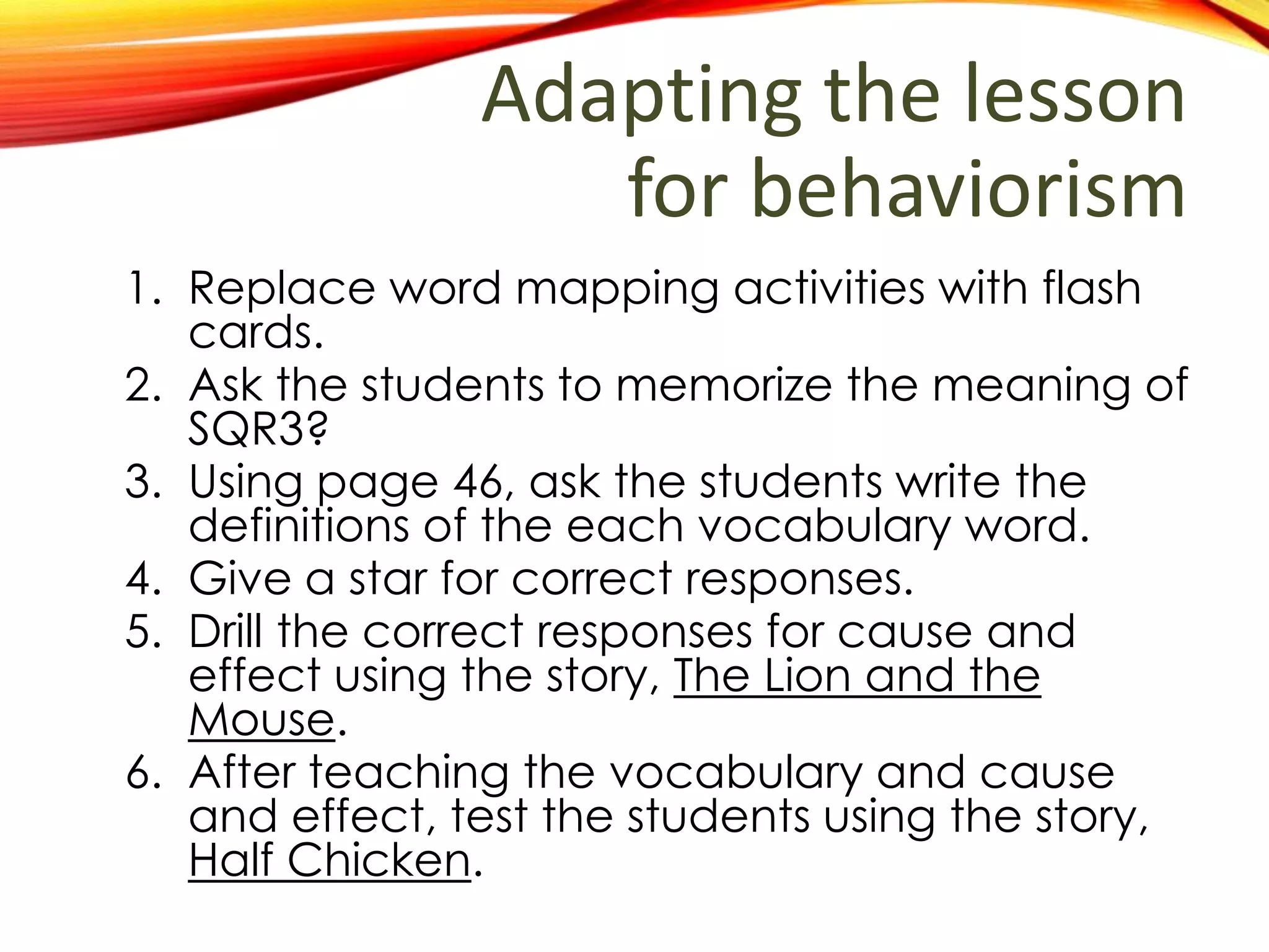 Adapting the lesson
for behaviorism
1. Replace word mapping activities with flash
cards.
2. Ask the students to memorize the meaning of
SQR3?
3. Using page 46, ask the students write the
definitions of the each vocabulary word.
4. Give a star for correct responses.
5. Drill the correct responses for cause and
effect using the story, The Lion and the
Mouse.
6. After teaching the vocabulary and cause
and effect, test the students using the story,
Half Chicken.
 