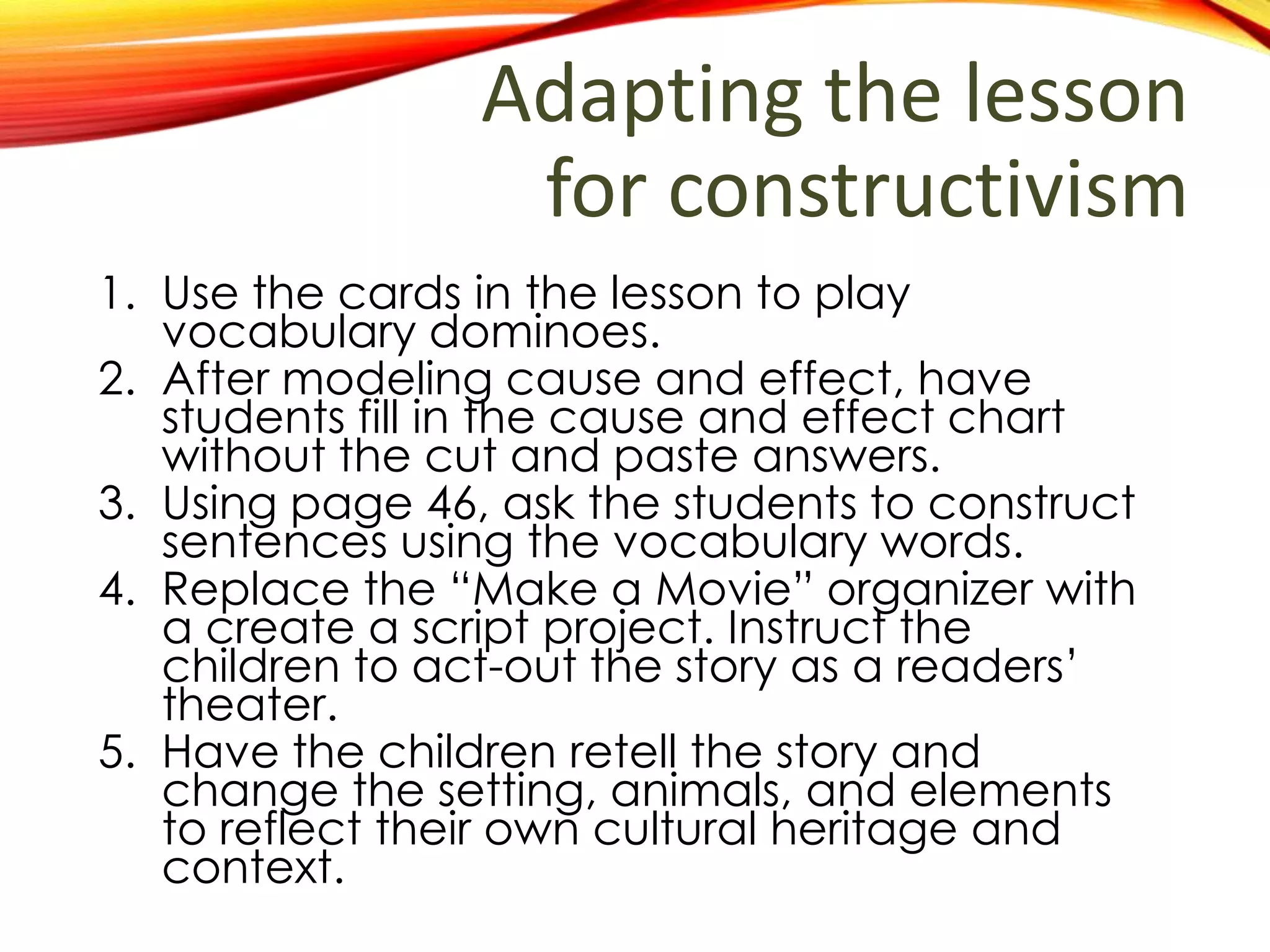 Adapting the lesson
for constructivism
1. Use the cards in the lesson to play
vocabulary dominoes.
2. After modeling cause and effect, have
students fill in the cause and effect chart
without the cut and paste answers.
3. Using page 46, ask the students to construct
sentences using the vocabulary words.
4. Replace the “Make a Movie” activity with a
create a script activity. Instruct the children
to act-out the story as a readers’ theater.
5. Have the children retell the story and
change the setting, animals, and elements
to reflect their own cultural heritage and
context.
 