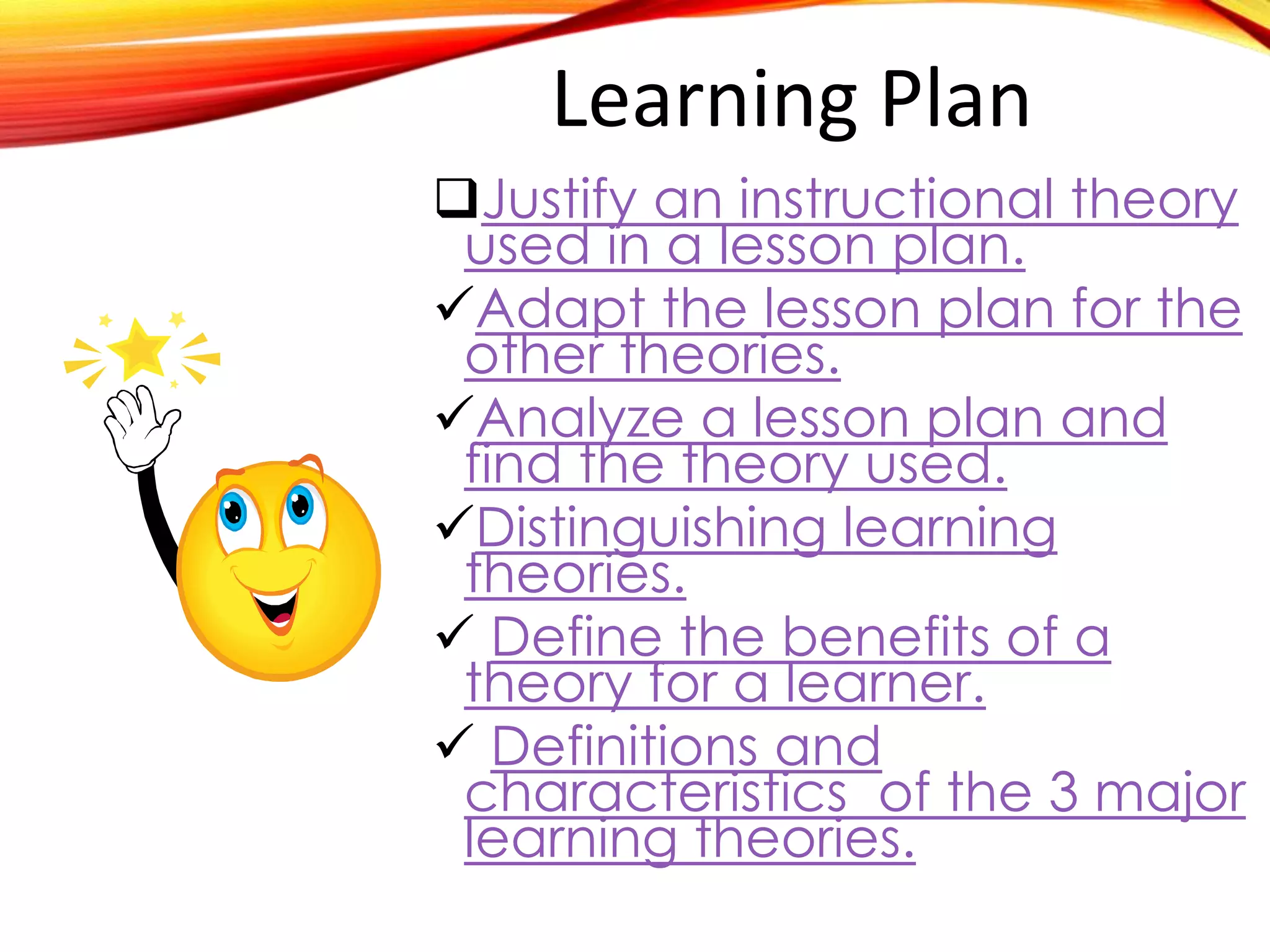 Learning Plan
Justify an instructional theory u
Adapt the lesson plan for the o
Analyze a lesson plan and find
Distinguishing learning theories

Define the benefits of a theory

Definitions and characteristics
 