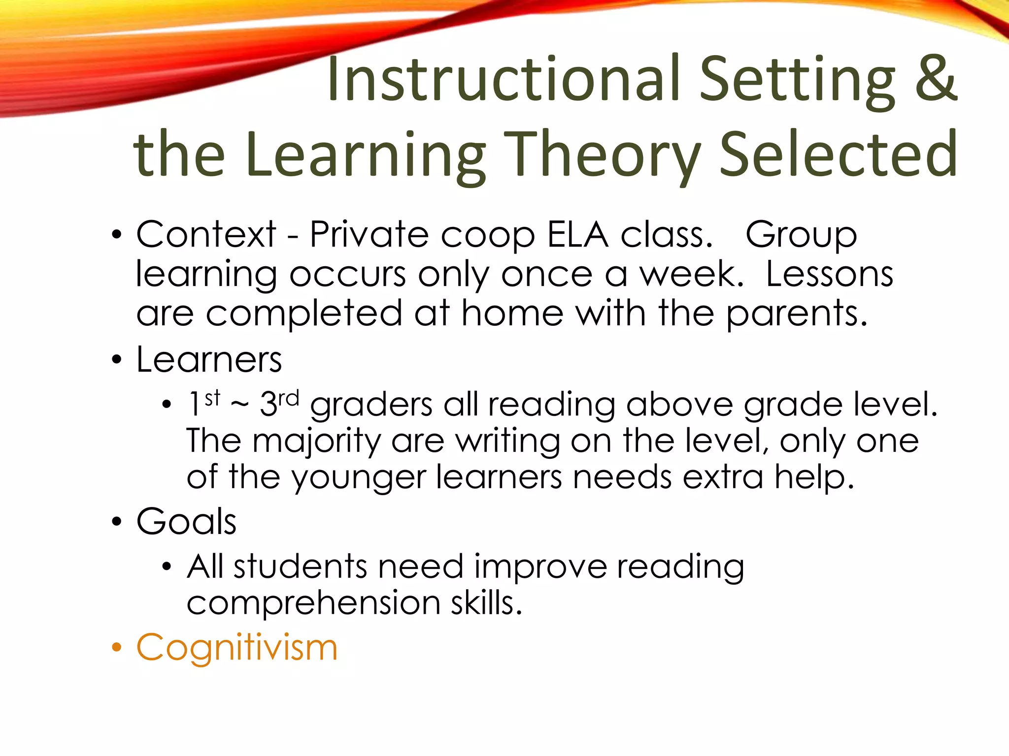 Instructional Setting &
the Learning Theory Selected
• Context - Private coop ELA class. Group
learning occurs only once a week. Lessons
are completed at home with the parents.
• Learners
• 1st
~ 3rd
graders all reading above grade level.
The majority are writing on the level, only one
of the younger learners needs extra help.
• Goals
• All students need improve reading
comprehension skills.
• Cognitivism
 