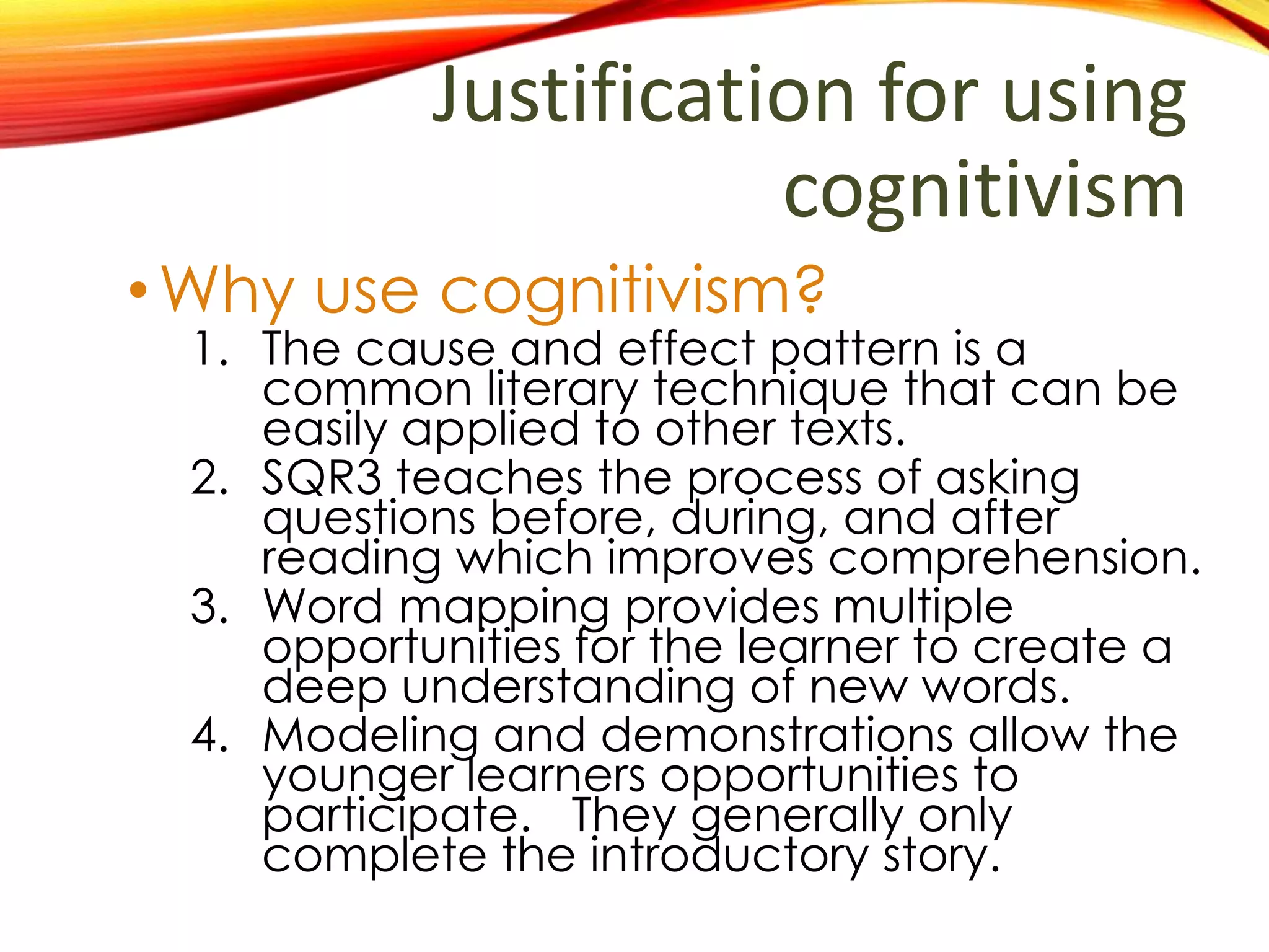 Justification for using
cognitivism
•Why use cognitivism?
1. Cause and effect is a common literary
technique that can be easily applied to
other texts.
2. SQR3 teaches the process of asking
questions before, during, and after
reading which improves comprehension.
3. Word mapping provides multiple
opportunities for the learner to create a
deep understanding of new words.
4. Modeling and demonstrations allow the
younger learners opportunities to
successfully participate. They generally
only complete the introductory story.
 