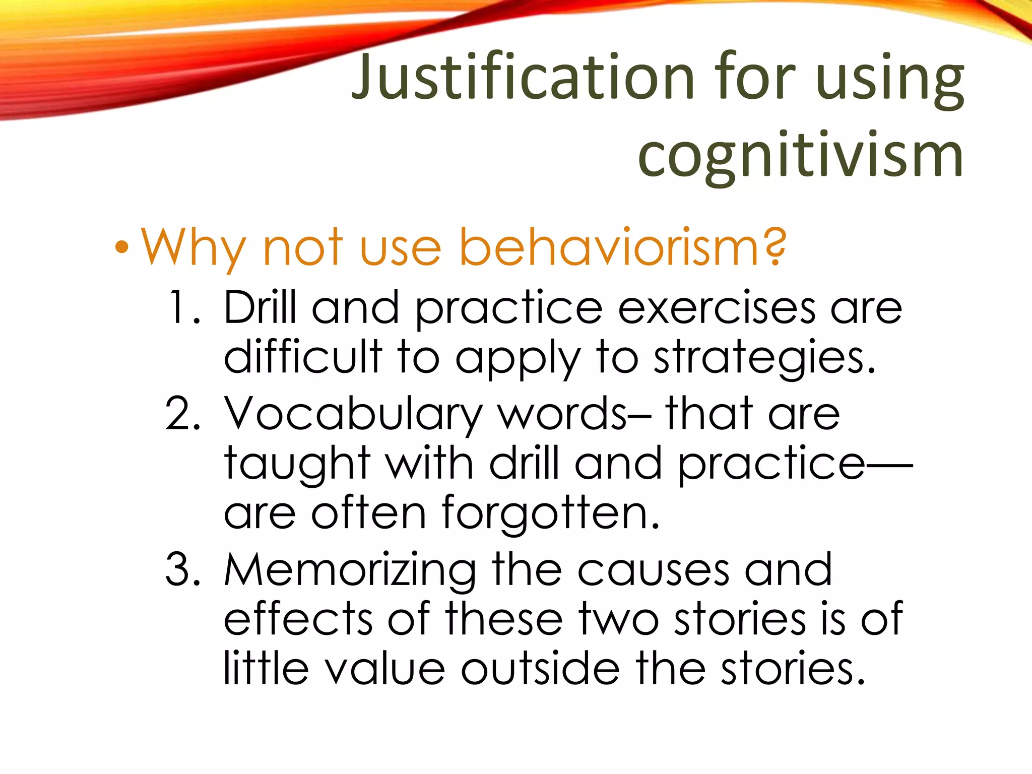 Justification for using
cognitivism
•Why not use behaviorism?
1. Drill and practice exercises is
difficult to apply strategies.
2. Vocabulary taught with drill and
practice is quickly forgotten
when not used.
3. Memorizing the causes and
effects of these two stories is of
little value outside the stories.
 