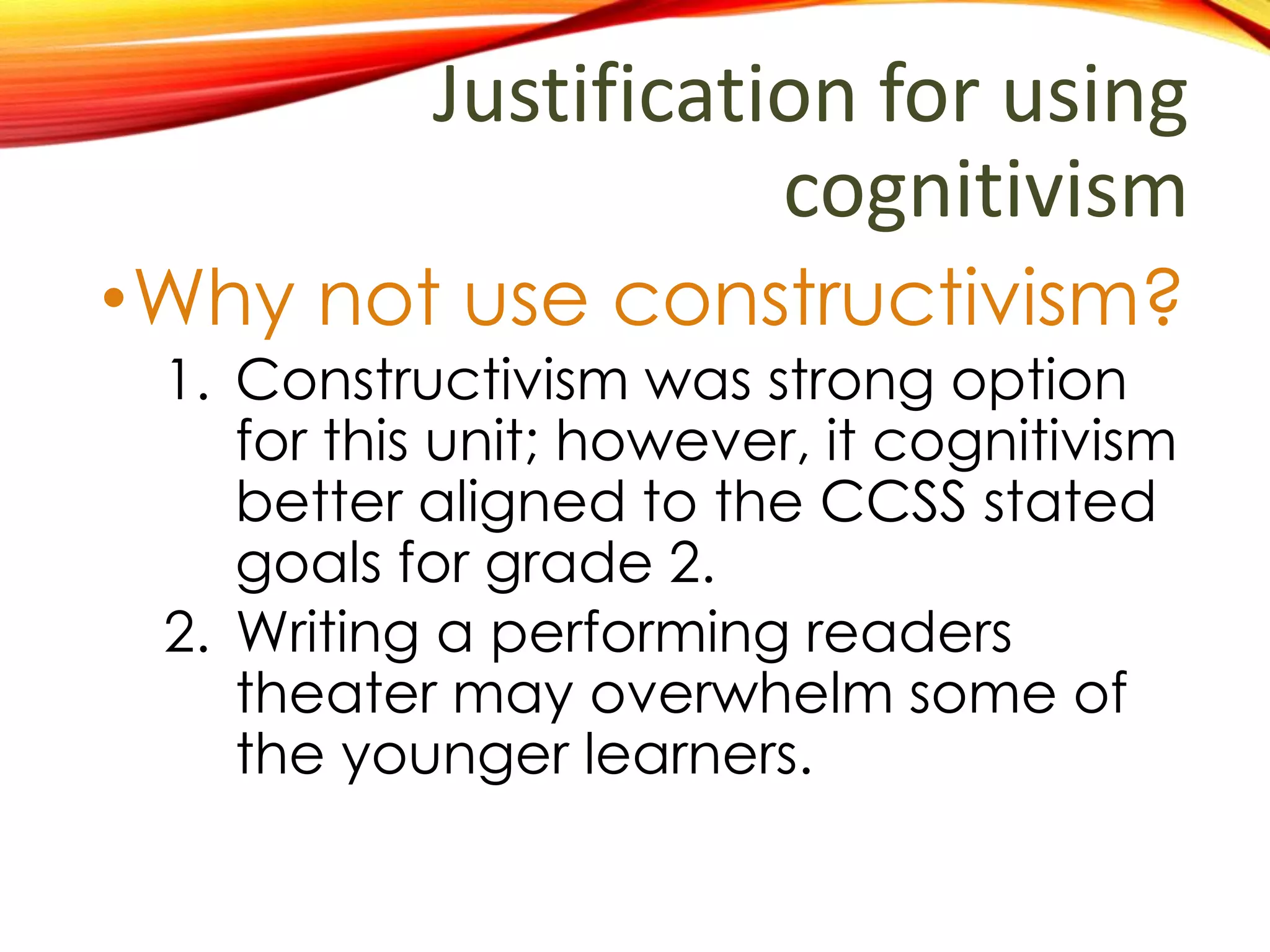 Justification for using
cognitivism
•Why not use constructivism?
1. Constructivism was strong option
for this unit; however, it cognitivism
better aligned to the CCSS stated
goals for grade 2.
2. Writing a performing readers
theater may overwhelm some of
the younger learners.
 