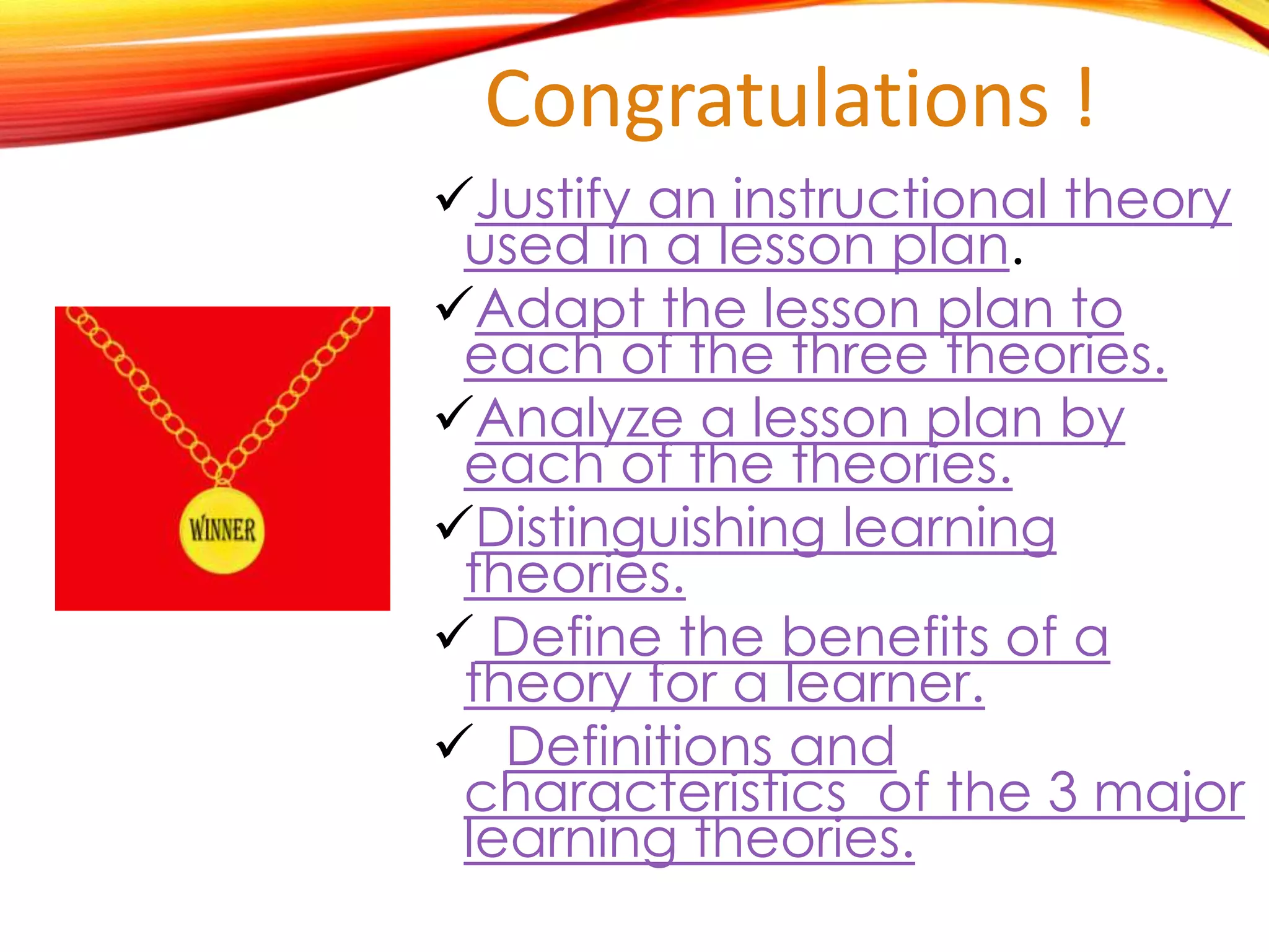 Congratulations !
Justify an instructional theory
used in a specific lesson plan.
Adapt the lesson plan to
each of the three theories.
Analyze a lesson plan by
each of the theories.
Distinguishing learning
theories.
 Define the benefits of a
theory for a learner.
 Definitions and
characteristics of the 3 major
learning theories.
 