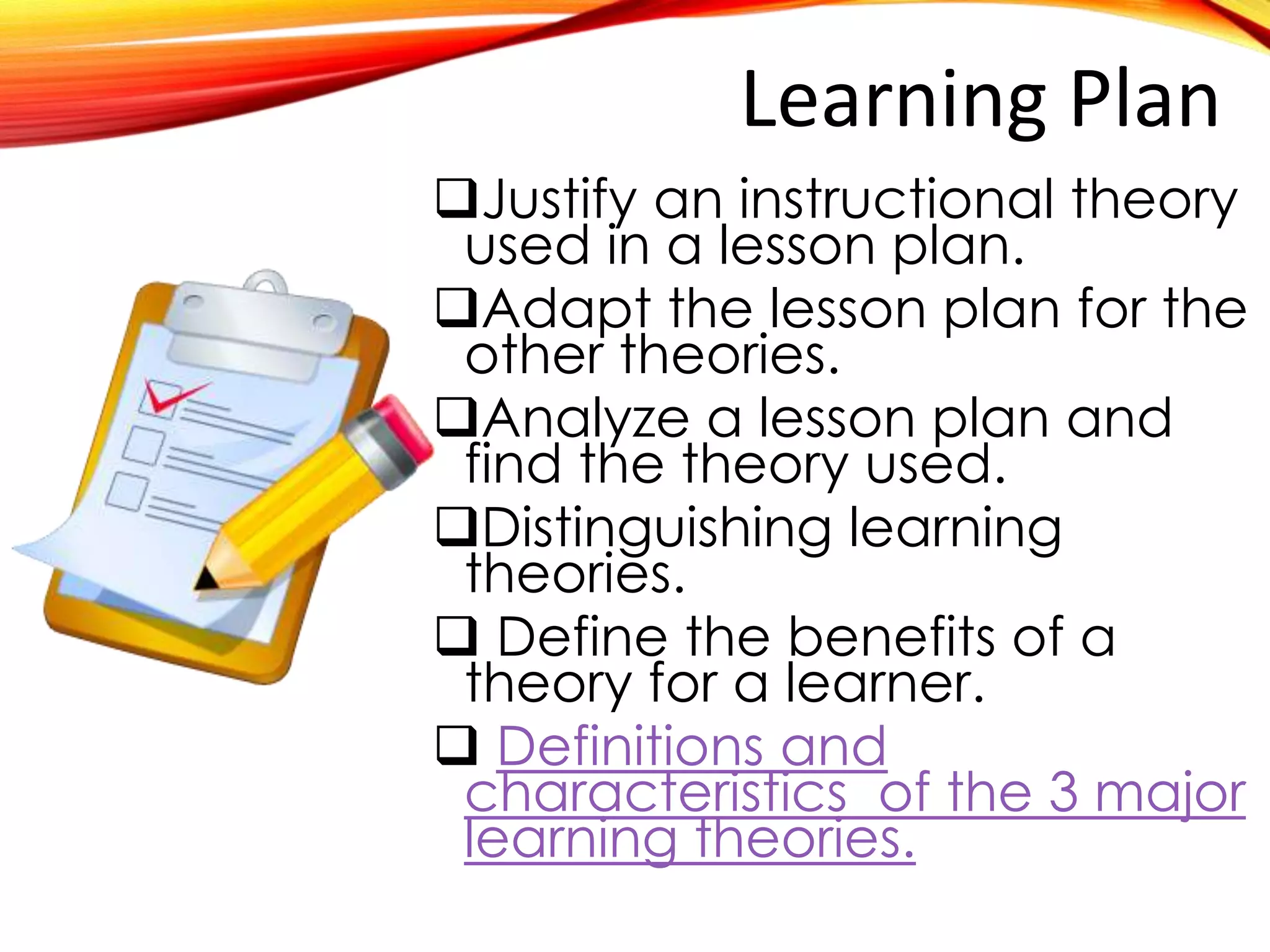 Learning Plan
Justify an instructional theory
used in a specific lesson plan.
Adapt the lesson plan for the
other theories.
Analyze a lesson plan and
find the theory used.
Distinguishing learning
theories.
 Define the benefits of a
theory for a learner.

Definitions and characteristics
 