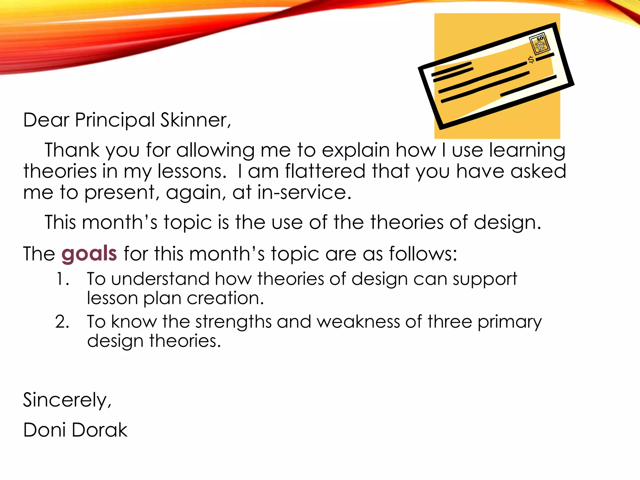 Dear Principal Skinner,
Thank you for allowing me to explain how I use learning
theories in my lessons. I am flattered that you have asked
me to present, again, at in-service.
This month’s topic is the use of the theories of design.
The goals for this month’s topic are as follows:
1. To understand how theories of design can support
lesson plan creation.
2. To know the strengths and weakness of three primary
design theories.
Sincerely,
Doni Dorak
 
