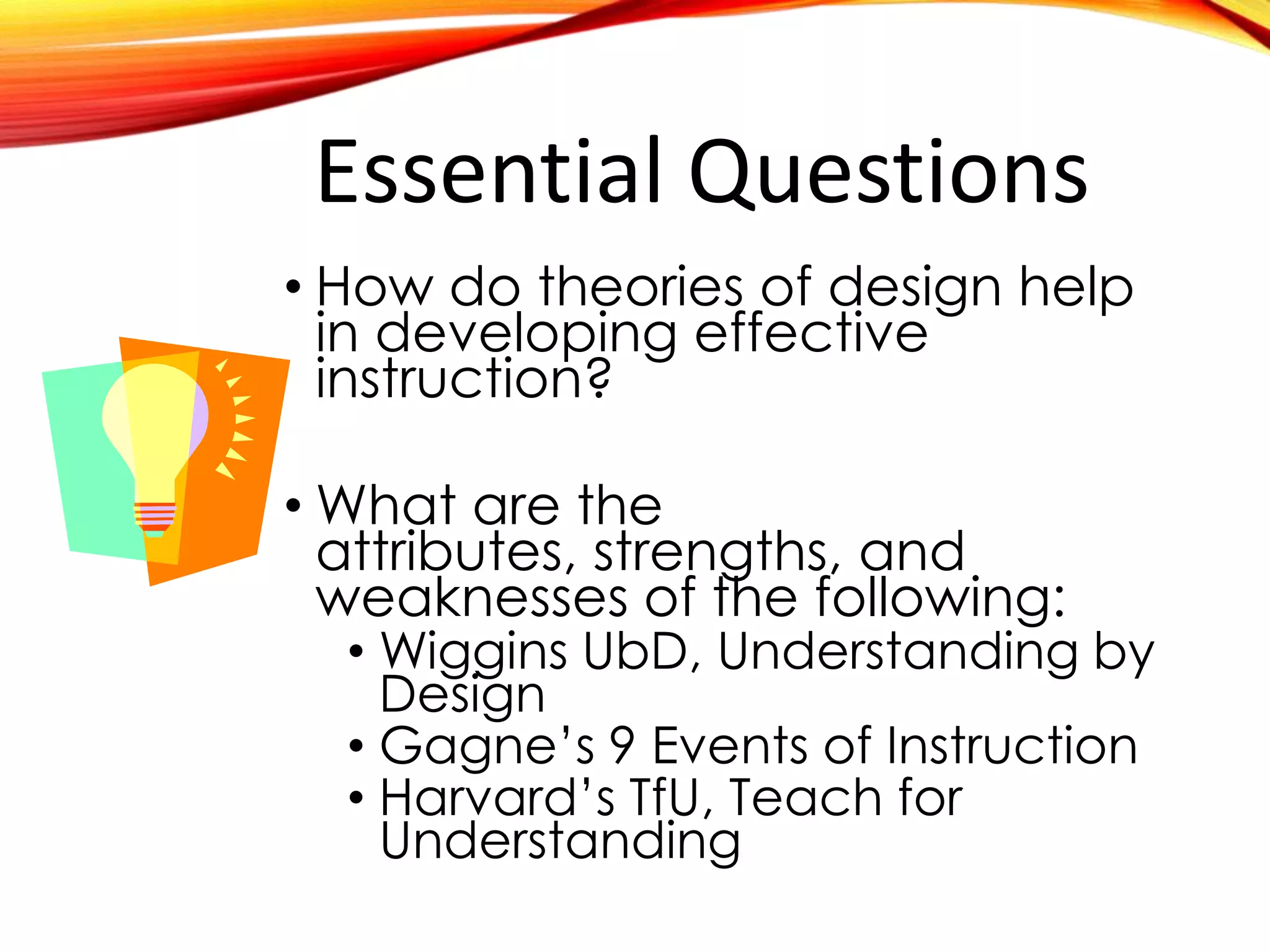 Essential Questions
• How do theories of design help
in developing effective
instruction?
• What are the attributes,
strengths, and weaknesses of
the following:
• Wiggins UbD, Understanding by
Design
• Gagne’s 9 Events of Instruction
• Harvard’s TfU, Teach for
Understanding
 
