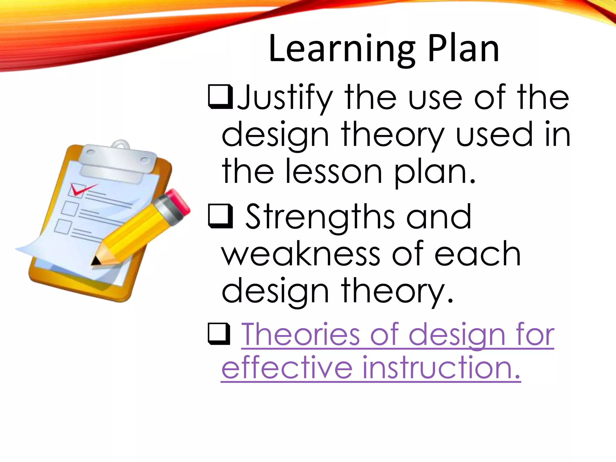 Learning Plan
Justify the use of the
design theory used in
the lesson plan.
 Strengths and
weakness of each
design theory.
 Theories of design for
effective instruction.
 