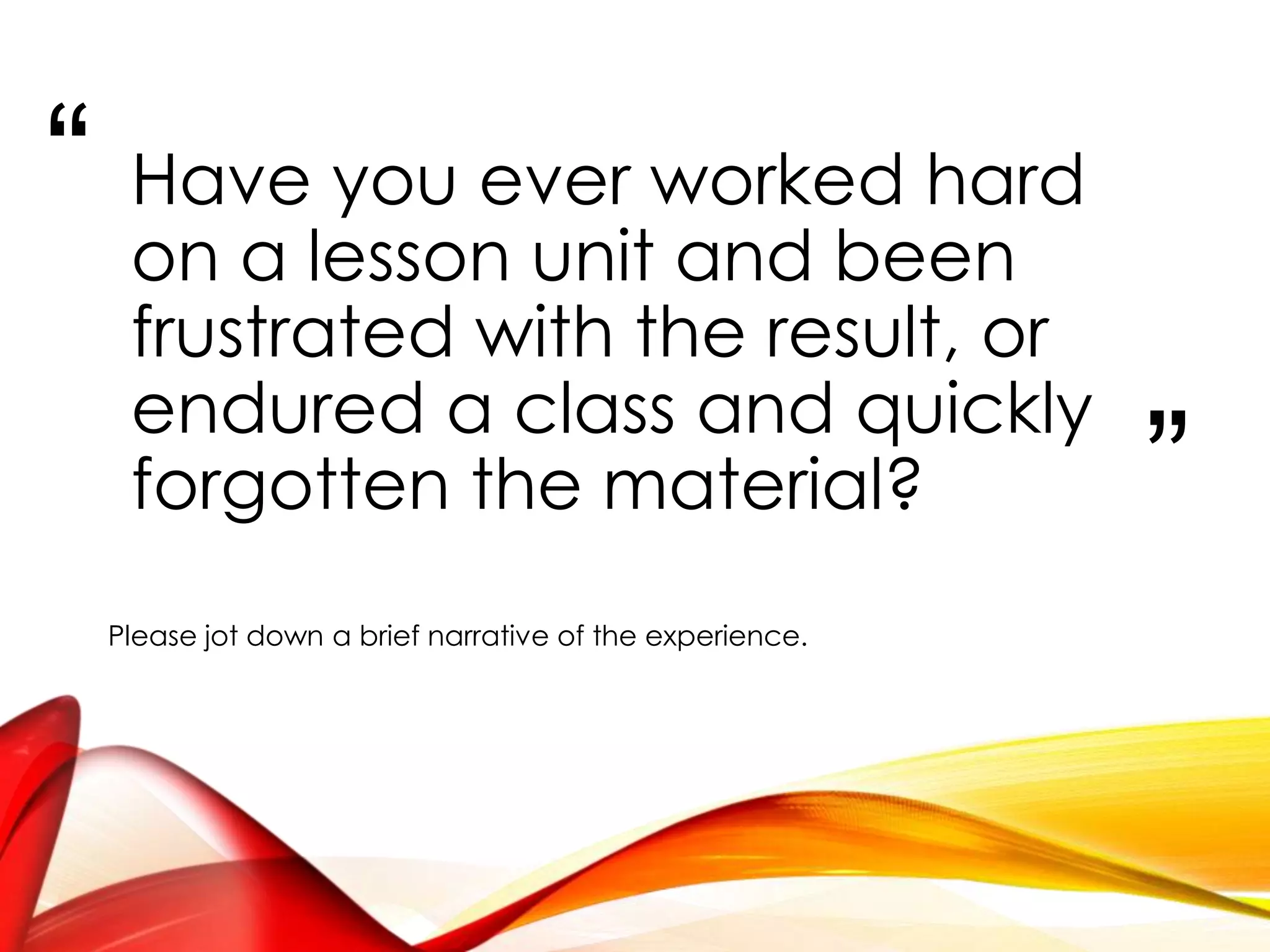 “
”
Have you ever worked very
hard on a lesson unit and
been frustrated with end
result, or endured a class and
quickly forgot the material?
Please jot down a brief narrative on this experience.
 