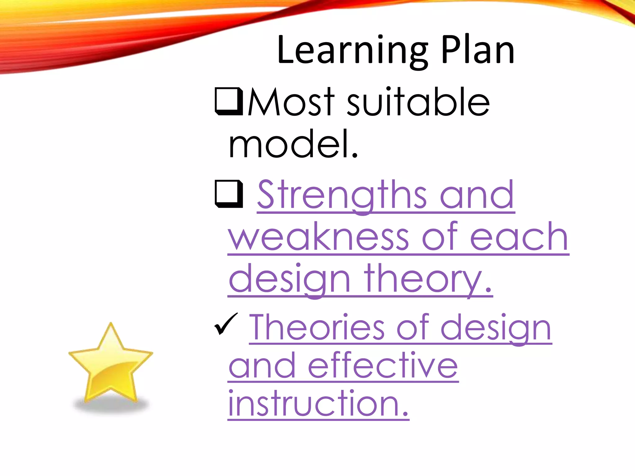 Learning Plan
Most suitable
model.
 Strengths and
weakness of each
design theory.
 Theories of design
and effective
instruction.
 