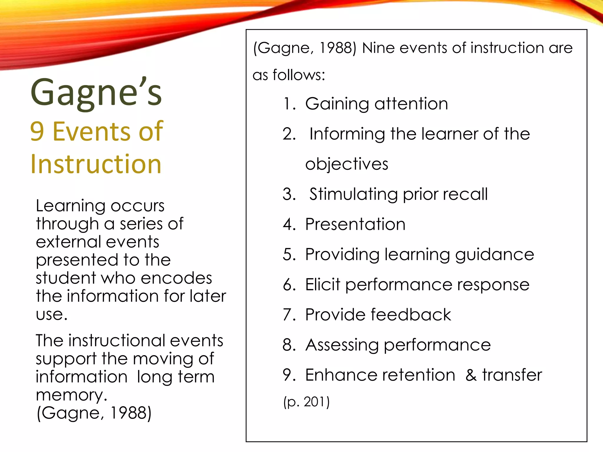 Gagne’s
9 Events of
Instruction
Learning occurs
through a series of
external events
presented to the
student who encodes
the information for
later use.
The instructional events
support the moving of
information long term
memory. (Gagne,
1988)
(Gagne, 1988) Nine events of instruction are
as follows:
1. Gaining attention
2. Informing the learner of the
objectives
3. Stimulating prior recall
4. Presentation
5. Providing learning guidance
6. Elicit performance response
7. Provide feedback
8. Assessing performance
9. Enhance retention & transfer
(p. 201)
 