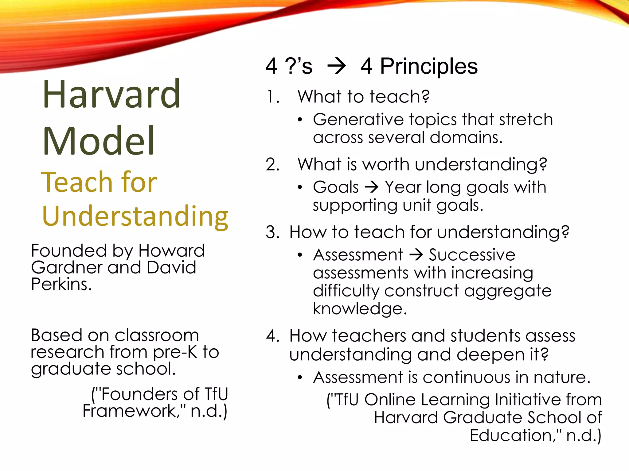 Harvard
Model
Teach for
Understanding
Founded by Howard
Gardner and David
Perkins.
Based on classroom
research from pre-K to
graduate school.
("Founders of TfU
Framework," n.d.)
4 ?’s  4 Principles
1.What to teach?
• Generative topics that stretch
across several domains.
1.What is worth understanding?
• Goals  Year long goals with
supporting unit goals.
1.How to teach for understanding?
• Assessment  Successive
assessments with increasing
difficulty construct aggregate
knowledge.
1.How teachers and students assess
understanding and deepen it?
• Assessment is continuous in nature.
("TfU Online Learning Initiative from
Harvard Graduate School of
Education," n.d.)
 
