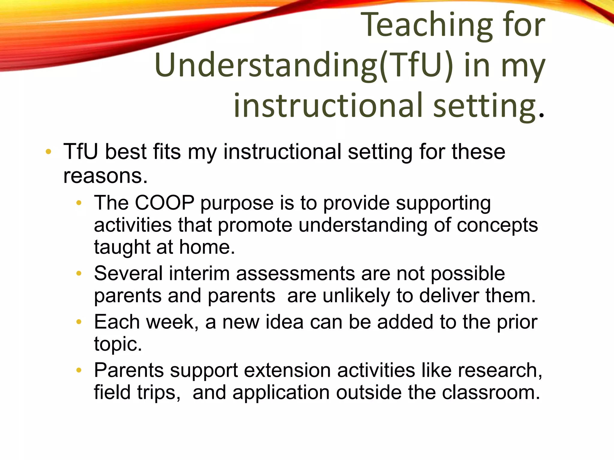 Teaching for
Understanding(TfU) in my
instructional setting.
• TfU best fits my instructional setting for these
reasons.
• The COOP purpose is to provide supporting
activities that promote understanding of concepts
taught at home.
• Several interim assessments are not possible
parents and parents are unlikely to deliver them.
• Each week, a new idea can be added to the prior
topic.
• Parents support extension activities like research,
field trips, and application outside the classroom.
 