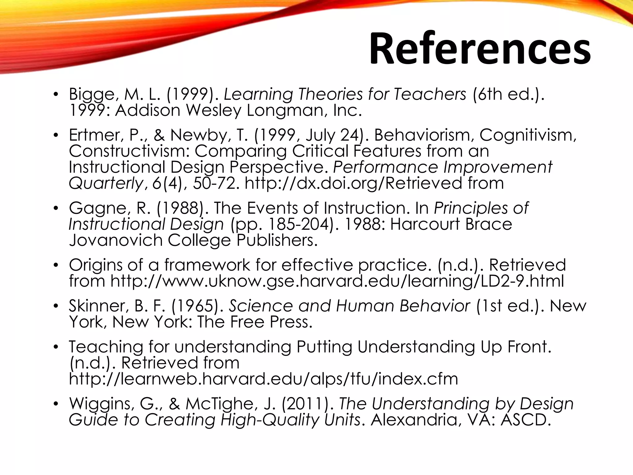 • Bigge, M. L. (1999). Learning Theories for Teachers (6th ed.).
1999: Addison Wesley Longman, Inc.
• Ertmer, P., & Newby, T. (1999, July 24). Behaviorism, Cognitivism,
Constructivism: Comparing Critical Features from an
Instructional Design Perspective. Performance Improvement
Quarterly, 6(4), 50-72. http://dx.doi.org/Retrieved from
• Gagne, R. (1988). The Events of Instruction. In Principles of
Instructional Design (pp. 185-204). 1988: Harcourt Brace
Jovanovich College Publishers.
• Origins of a framework for effective practice. (n.d.). Retrieved
from http://www.uknow.gse.harvard.edu/learning/LD2-9.html
• Skinner, B. F. (1965). Science and Human Behavior (1st ed.). New
York, New York: The Free Press.
• Teaching for understanding Putting Understanding Up Front.
(n.d.). Retrieved from
http://learnweb.harvard.edu/alps/tfu/index.cfm
• Wiggins, G., & McTighe, J. (2011). The Understanding by Design
Guide to Creating High-Quality Units. Alexandria, VA: ASCD.
References
 