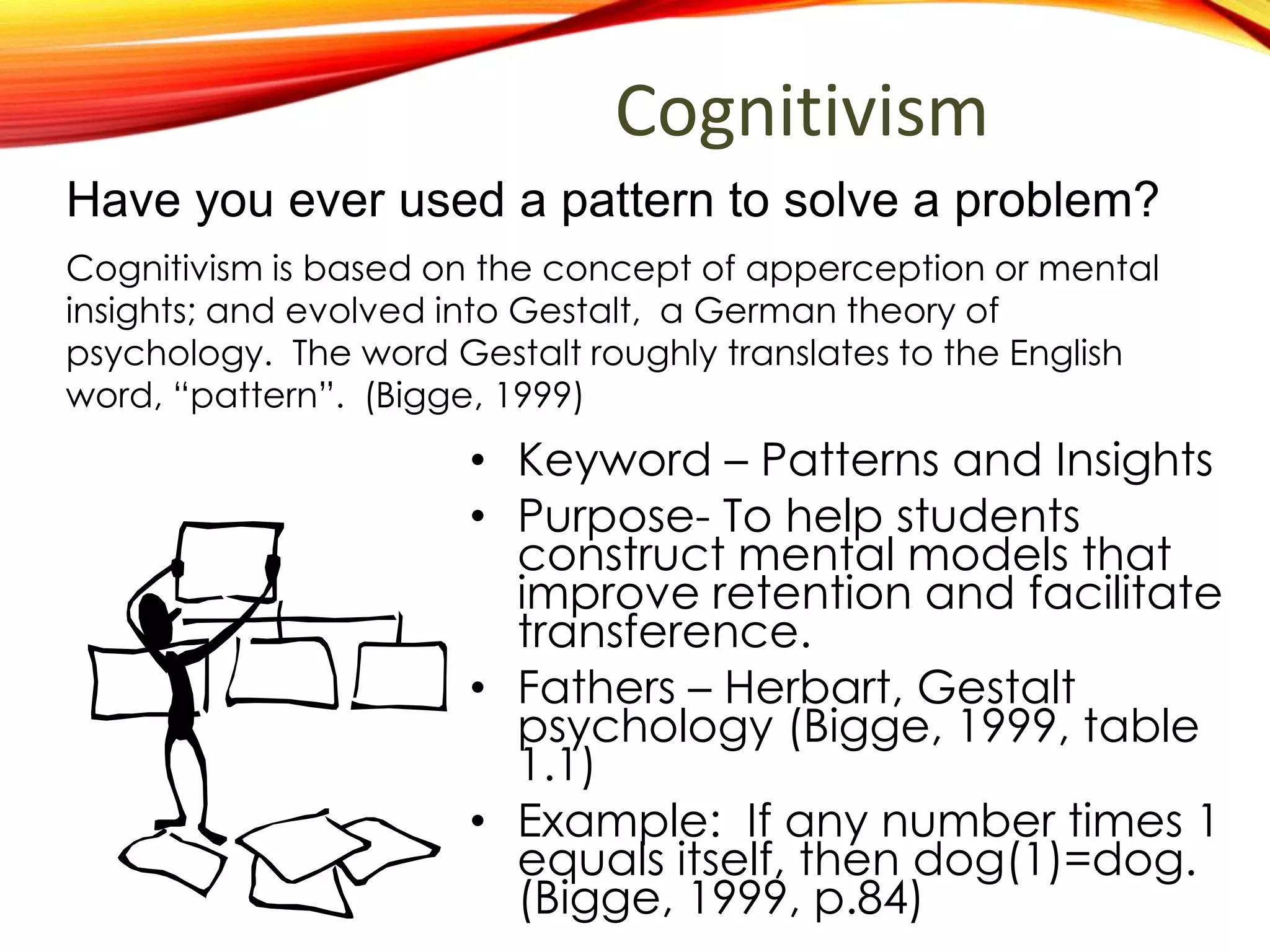 Cognitivism
• Keyword – Patterns and Insights
• Purpose- To help students
construct mental models that
improve retention and facilitate
transference.
• Fathers – Herbart, Gestalt
psychology (Bigge, 1999, table
1.1)
• Example: If any number times 1
equals itself, then dog(1)=dog.
(Bigge, 1999, p.84)
Have you ever used a pattern to solve a problem?
Cognitivism is based on the concept of apperception or
mental insights; and evolved into Gestalt, a German theory of
psychology. The word Gestalt roughly translates to the English
word, “pattern”. (Bigge, 1999)
 