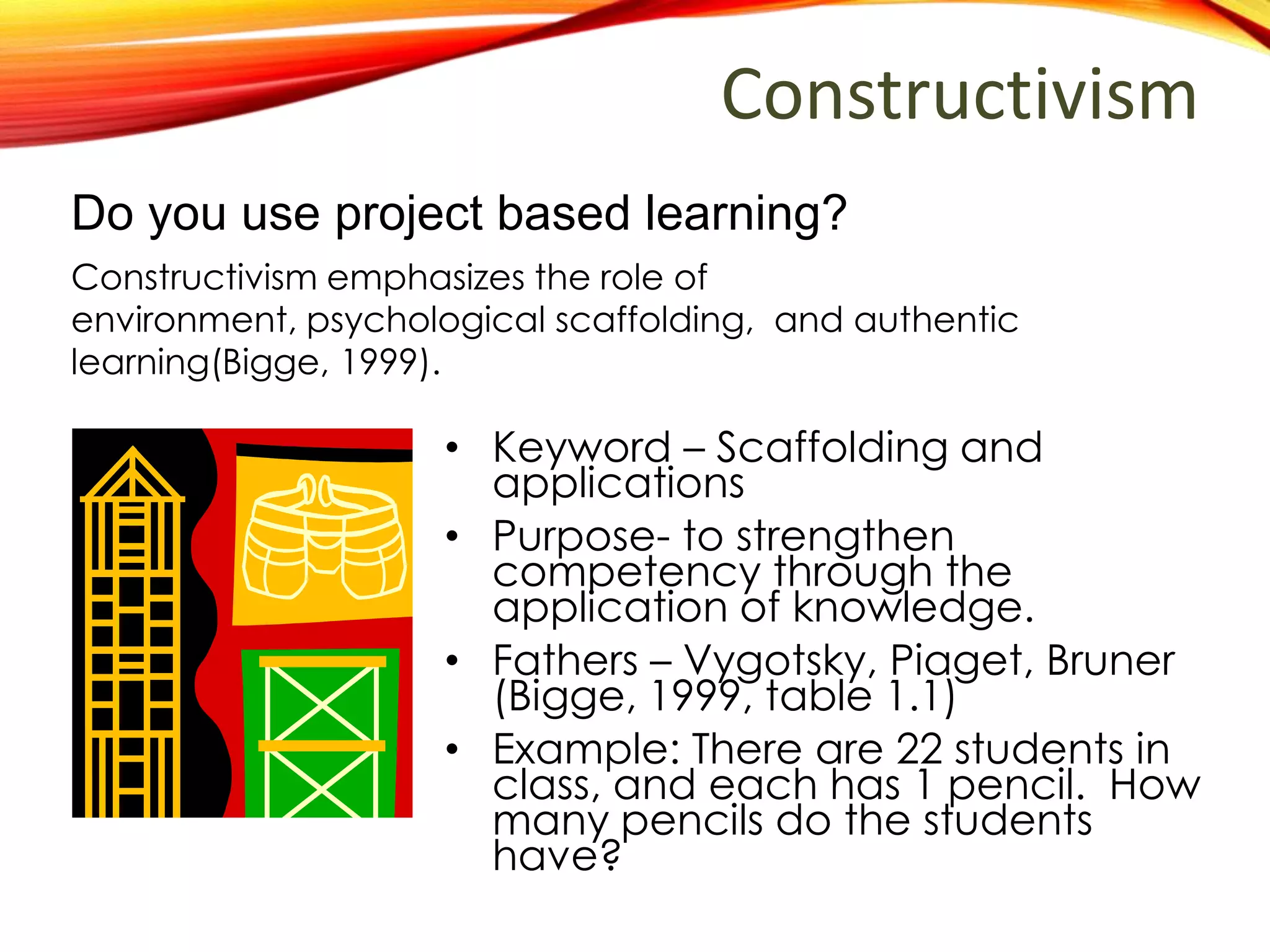 Constructivism
• Keyword – Scaffolding and
applications
• Purpose- to strengthen
competency through application
of knowledge.
• Fathers – Vygotsky, Piaget, Bruner
(Bigge, 1999, table 1.1)
• Example: There are 22 students in
class, and each has 1 pencil. How
many pencils do the students
have altogether?
Do you use project based learning?
Constructivism emphasizes the role of environment,
psychological scaffolding, and authentic learning through
knowledge application (Bigge, 1999).
 