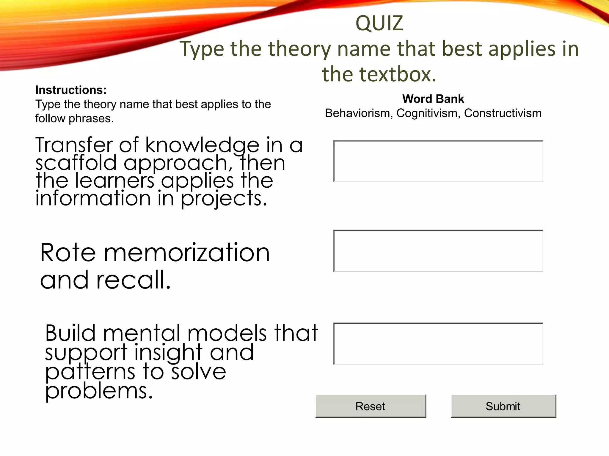 Rote memorization
and recall.
Build mental models that
support insight and
patterns to solve
problems.
Transfer of knowledge in a
scaffold approach, then
the learners applies the
information in projects.
QUIZ
Type the theory name that best applies in
the textbox.
Word Bank
Behaviorism, Cognitivism, Constructivism
Instructions:
Type the theory name that best applies to the
follow phrases.
SubmitReset
 