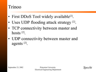 Trinoo First DDoS Tool widely available [2] . Uses UDP flooding attack strategy  [2] . TCP connectivity between master and hosts  [2] . UDP connectivity between master and agents  [2] . September 23, 2002 Princeton University  Electrical Engineering Department Specht 
