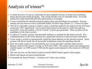 Analysis of trinoo [4] A stolen account is set up as a repository for pre-compiled versions of attack tools including trinoo daemon and master programs.  This would include a list of vulnerable hosts.  (it would ideally have high bandwidth and little administrative oversight). A scan is performed to identify potential targets (large network blocks are scanned).  Systems running services known to have exploitable buffer overflow bugs (Solaris 2.x / Linux) are ideal. The list of vulnerable systems is used to create a script that performs the exploit (on the TCP port, commonly 1524 “ingresslock” service port) and connects to this port to verify the exploit is successful.  From this exploit, a list of “owned” systems gets generated.  These systems will be candidates for the trinoo system. A subset of “owned” systems with desirable attributes is selected for the attack network.  Pre-compiled binaries of the trinoo daemon are created and stored on a stolen account somewhere. A new script is written to automatically install the trinoo daemon on the selected systems.  Some systems will fail to install, but all successful installations create the attacking network. Next, the master system is set up (typically on a service provider’s primary name server).  Remote control to the master is set up via TCP port 27665.  The master system can communicate with the agents via UDP on port 27444 and the agents send responses to the master on UDP port 31335. The user can now use the master system to launch DDoS attacks against select targets. Master and Agents are password protected. Commands are three bit letters – in binary won’t show up as strings. September 23, 2002 Princeton University  Electrical Engineering Department Specht 