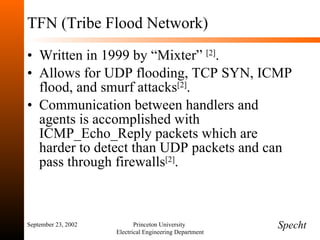 TFN (Tribe Flood Network) Written in 1999 by “Mixter”  [2] . Allows for UDP flooding, TCP SYN, ICMP flood, and smurf attacks [2] . Communication between handlers and agents is accomplished with ICMP_Echo_Reply packets which are harder to detect than UDP packets and can pass through firewalls [2] . September 23, 2002 Princeton University  Electrical Engineering Department Specht 