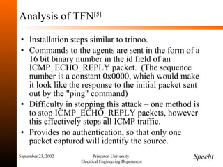 Analysis of TFN [5] Installation steps similar to trinoo. Commands to the agents are sent in the form of a 16 bit binary number in the id field of an ICMP_ECHO_REPLY packet.  (The sequence number is a constant 0x0000, which would make it look like the response to the initial packet sent out by the "ping" command) Difficulty in stopping this attack – one method is to stop ICMP_ECHO_REPLY packets, however this effectively stops all ICMP traffic. Provides no authentication, so that only one packet captured will identify the source. September 23, 2002 Princeton University  Electrical Engineering Department Specht 